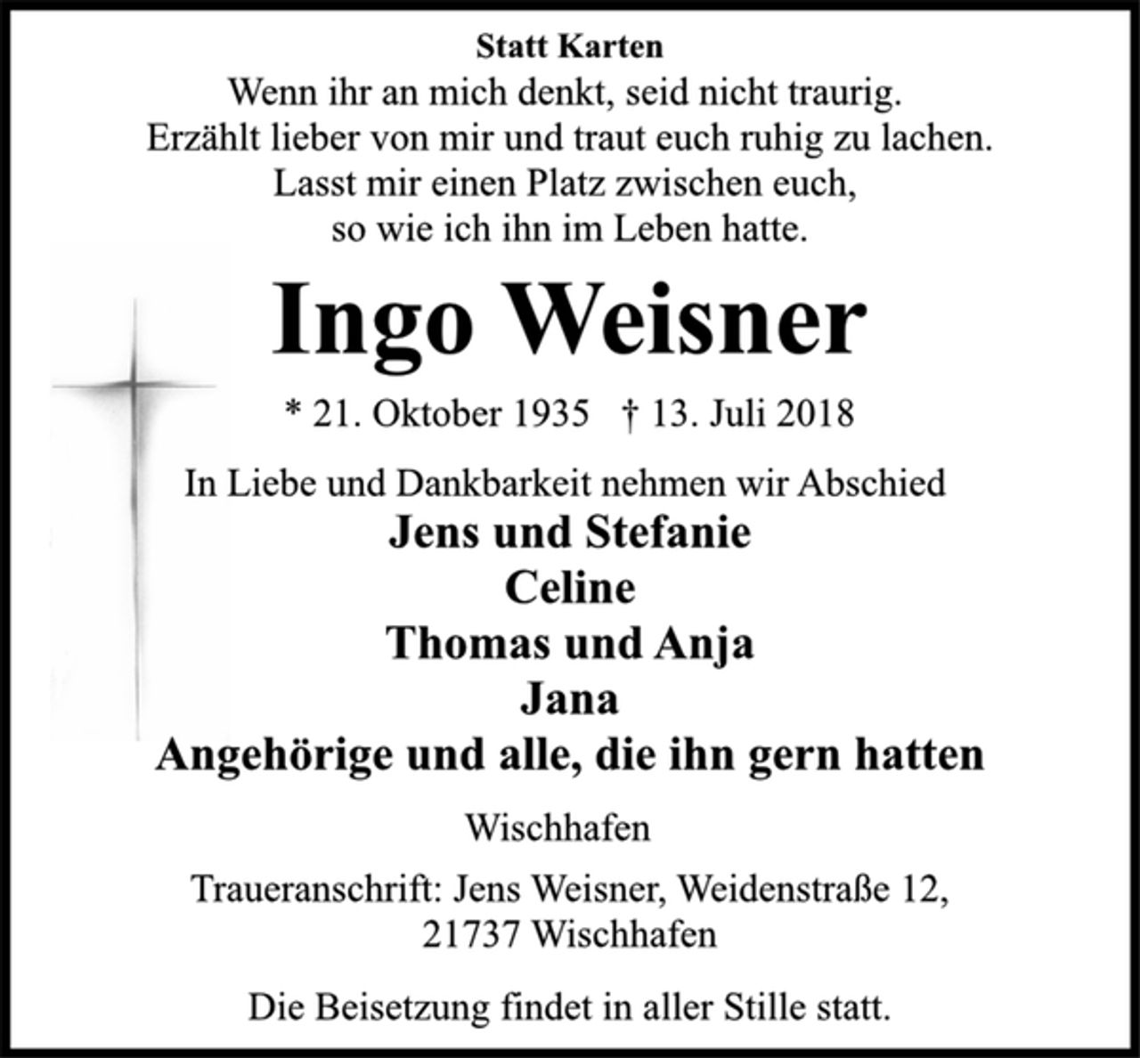 <p>In Liebe und Dankbarkeit nehmen wir Abschied<br />Jens und Stefanie<br />Celine<br />Thomas und Anja<br />Jana<br />Angehörige und alle, die ihn gern hatten<br />Wischhafen<br />* 21. Oktober 1935 † 13. Juli 2018<br />Ingo Weisner<br />Statt Karten<br />Wenn ihr an mich denkt, seid nicht traurig.<br />Erzählt lieber von mir und traut euch ruhig zu lachen.<br />Lasst mir einen Platz zwischen euch,<br />so wie ich ihn im Leben hatte.<br />Traueranschrift: Jens Weisner, Weidenstraße 12,<br />21737 Wischhafen<br />Die Beisetzung findet in aller Stille statt.</p>