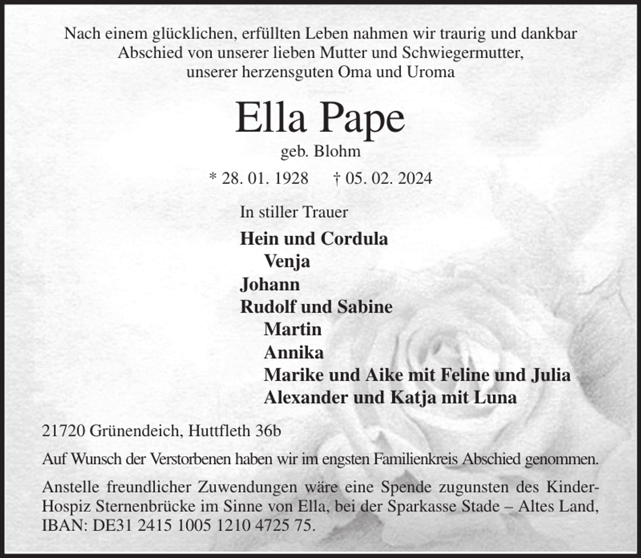 <p>Nach einem glücklichen, erfüllten Leben nahmen wir traurig und dankbar<br />Abschied von unserer lieben Mutter und Schwiegermutter,<br />unserer herzensguten Oma und Uroma<br />Ella Pape<br />geb. Blohm<br />* 28. 01. 1928 † 05. 02. 2024<br />In stiller Trauer<br />Hein und Cordula<br />Venja<br />Johann<br />Rudolf und Sabine<br />Martin<br />Annika<br />Marike und Aike mit Feline und Julia<br />Alexander und Katja mit Luna<br />21720 Grünendeich, Huttfleth 36b<br />Auf Wunsch der Verstorbenen haben wir im engsten Familienkreis Abschied genommen.<br />Anstelle freundlicher Zuwendungen wäre eine Spende zugunsten des Kinder-Hospiz Sternenbrücke im Sinne von Ella, bei der Sparkasse Stade - Altes Land, IBAN: DE31 2415 1005 1210 4725 75.</p>
