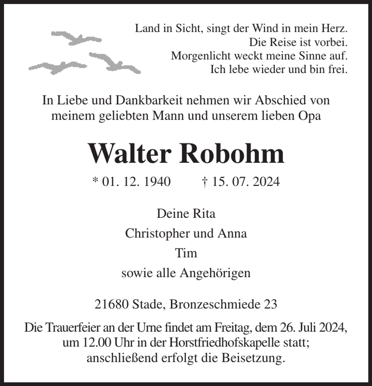 <p>Land in Sicht, singt der Wind in mein Herz.<br />Die Reise ist vorbei.<br />Morgenlicht weckt meine Sinne auf.<br />Ich lebe wieder und bin frei.<br />In Liebe und Dankbarkeit nehmen wir Abschied von<br />meinem geliebten Mann und unserem lieben Opa<br />Walter Robohm<br />* 01. 12. 1940 † 15. 07. 2024<br />Deine Rita<br />Christopher und Anna<br />Tim<br />sowie alle Angehörigen<br />21680 Stade, Bronzeschmiede 23<br />Die Trauerfeier an der Urne findet am Freitag, dem 26. Juli 2024,<br />um 12.00 Uhr in der Horstfriedhofskapelle statt;<br />anschließend erfolgt die Beisetzung.</p>