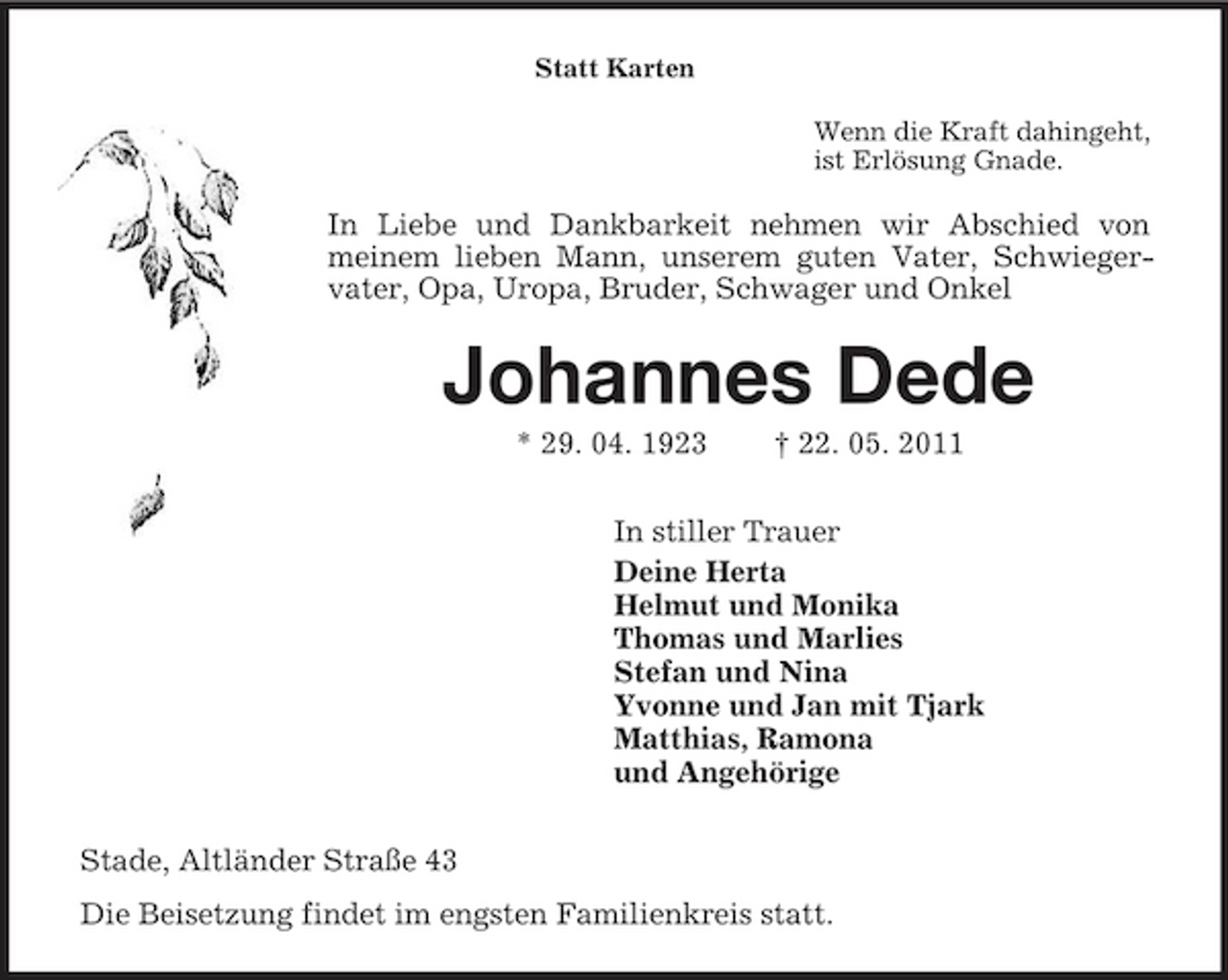 <p>Statt Karten<br />Wenn die Kraft dahingeht,<br />ist Erlösung Gnade.<br />In Liebe und Dankbarkeit nehmen wir Abschied von<br />meinem lieben Mann, unserem guten Vater, Schwieger-<br />vater, Opa, Uropa, Bruder, Schwager und Onkel<br />Johannes Dede<br />* 29. 04. 1923 † 22. 05. 2011<br />In stiller Trauer<br />Deine Herta<br />Helmut und Monika<br />Thomas und Marlies<br />Stefan und Nina<br />Yvonne und Jan mit Tjark<br />Matthias, Ramona<br />und Angehörige<br />Stade, Altländer Straße 43<br />Die Beisetzung findet im engsten Familienkreis statt.</p>
