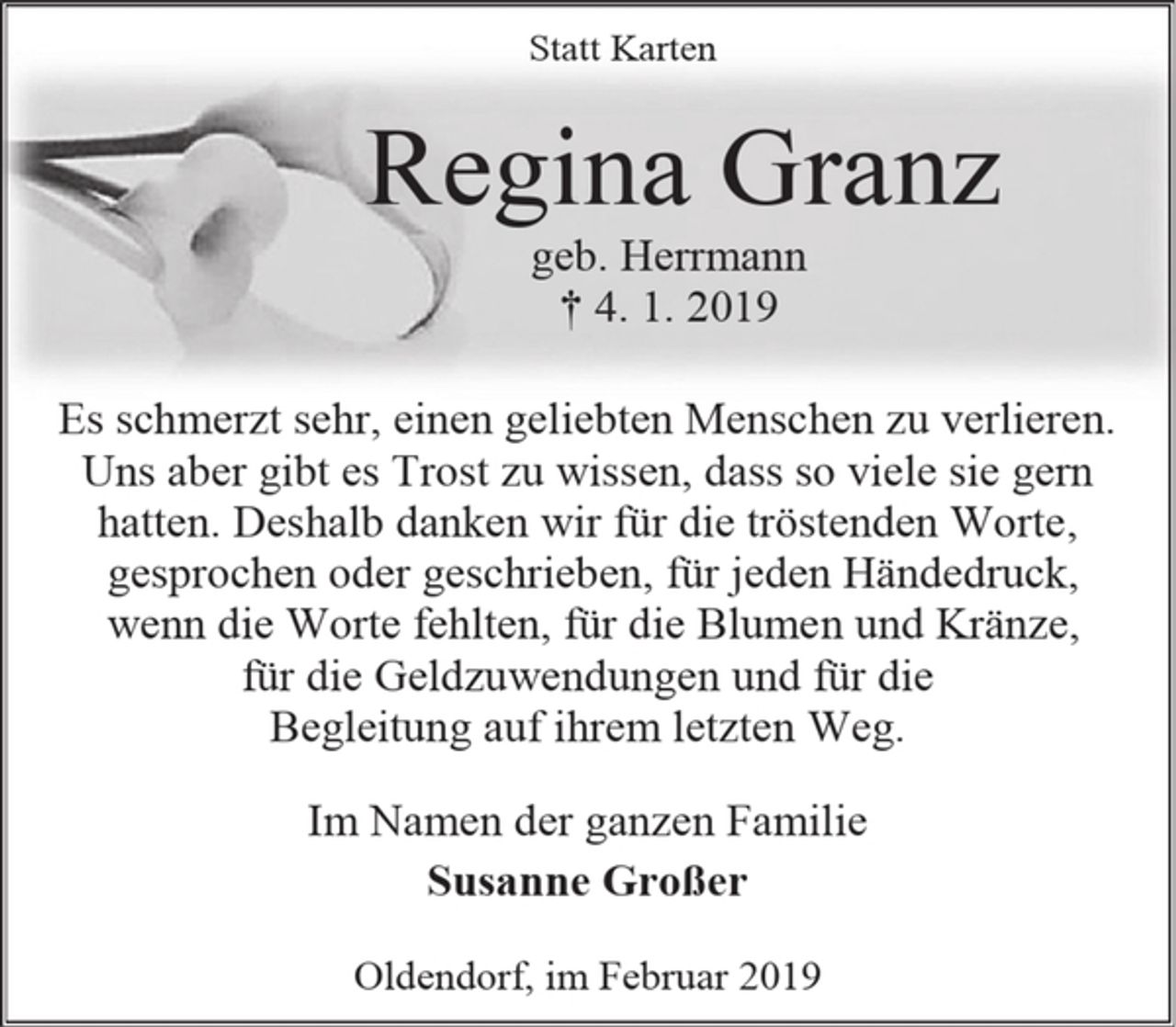 <p>Statt Karten<br />Regina Granz<br />geb. Herrmann<br />† 4. 1. 2019<br />Es schmerzt sehr, einen geliebten Menschen zu verlieren.<br />Uns aber gibt es Trost zu wissen, dass so viele sie gern hatten. Deshalb danken wir für die tröstenden Worte,<br />gesprochen oder geschrieben, für jeden Händedruck,<br />wenn die Worte fehlten, für die Blumen und Kränze,<br />für die Geldzuwendungen und für die<br />Begleitung auf ihrem letzten Weg.<br />Im Namen der ganzen Familie<br />Susanne Großer<br />Oldendorf, im Februar 2019</p><p>Bitte auf den gleichen Rahmen achten (s. Auftrag 638078)</p>
