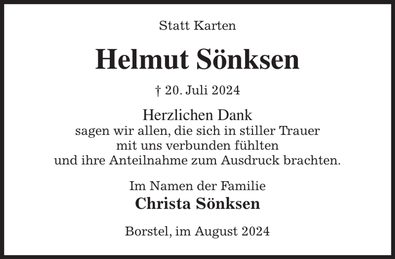 <p>Statt Karten<br />Helmut Sönksen<br />† 20. Juli 2024<br />Herzlichen Dank<br />sagen wir allen, die sich in stiller Trauer<br />mit uns verbunden fühlten<br />und ihre Anteilnahme zum Ausdruck brachten.<br />Im Namen der Familie<br />Christa Sönksen<br />Borstel, im August 2024</p>