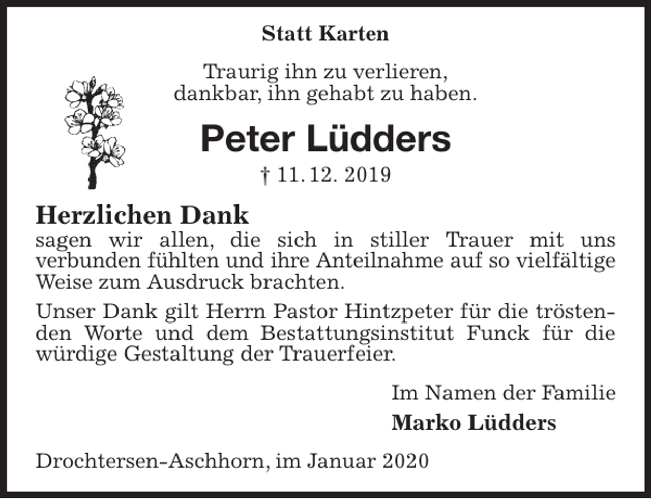 <p>Statt Karten<br />Traurig ihn zu verlieren,<br />dankbar, ihn gehabt zu haben.<br />Peter Lüdders<br />† 11. 12. 2019<br />Herzlichen Dank<br />sagen wir allen, die sich in stiller Trauer mit uns<br />verbunden fühlten und ihre Anteilnahme auf so vielfältige<br />Weise zum Ausdruck brachten.<br />Unser Dank gilt Herrn Pastor Hintzpeter für die tröstenden Worte und dem Bestattungsinstitut Funck für die würdige Gestaltung der Trauerfeier.<br />Im Namen der Familie<br />Marko Lüdders<br />Drochtersen-Aschhorn, im Januar 2020</p>