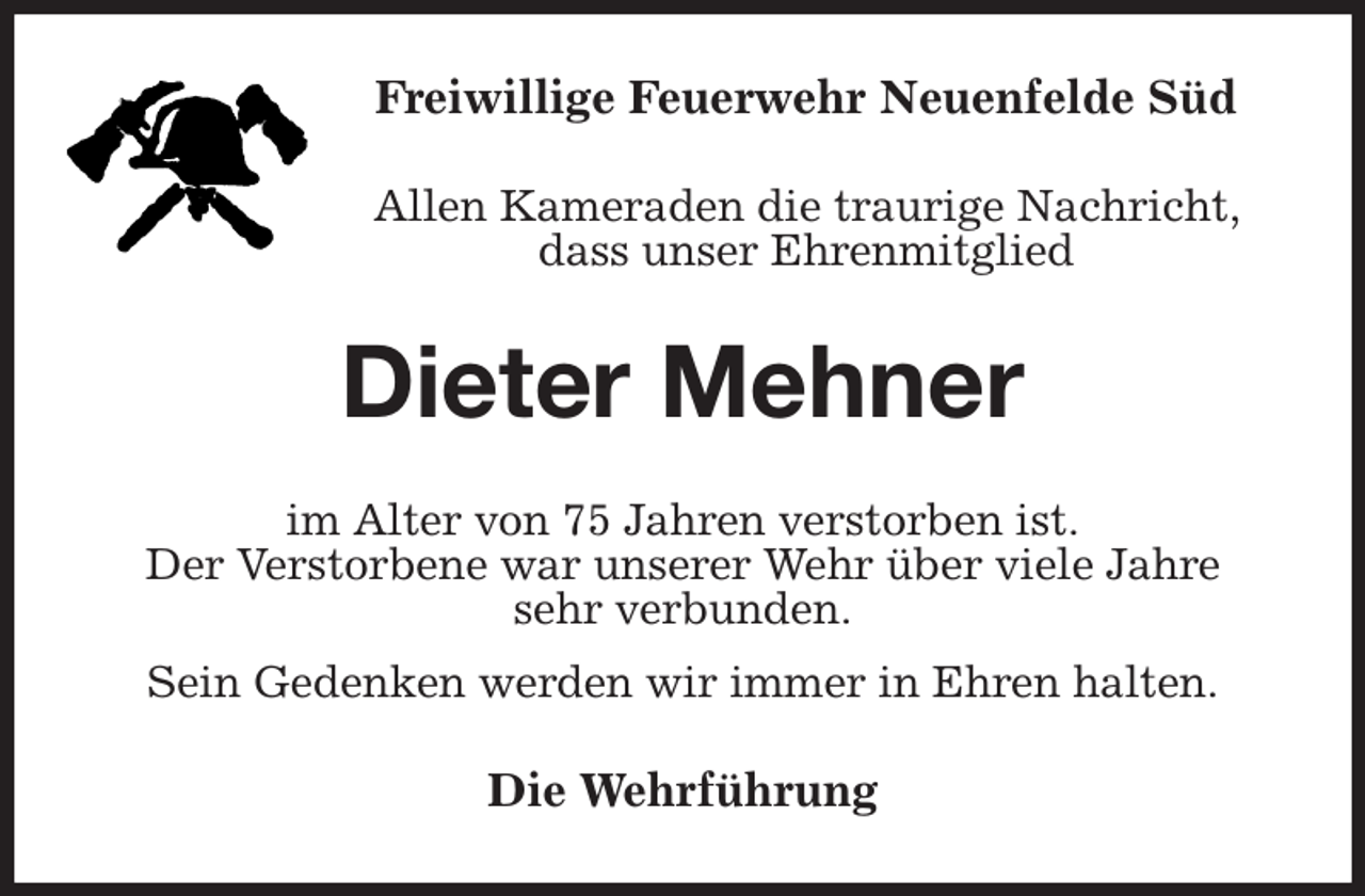 <p>Freiwillige Feuerwehr Neuenfelde Süd<br />Allen Kameraden die traurige Nachricht, dass unser Ehrenmitglied<br />Dieter Mehner<br />im Alter von 75 Jahren verstorben ist.<br />Der Verstorbene war unserer Wehr über viele Jahre<br />sehr verbunden.<br />Sein Gedenken werden wir immer in Ehren halten.<br />Die Wehrführung</p>