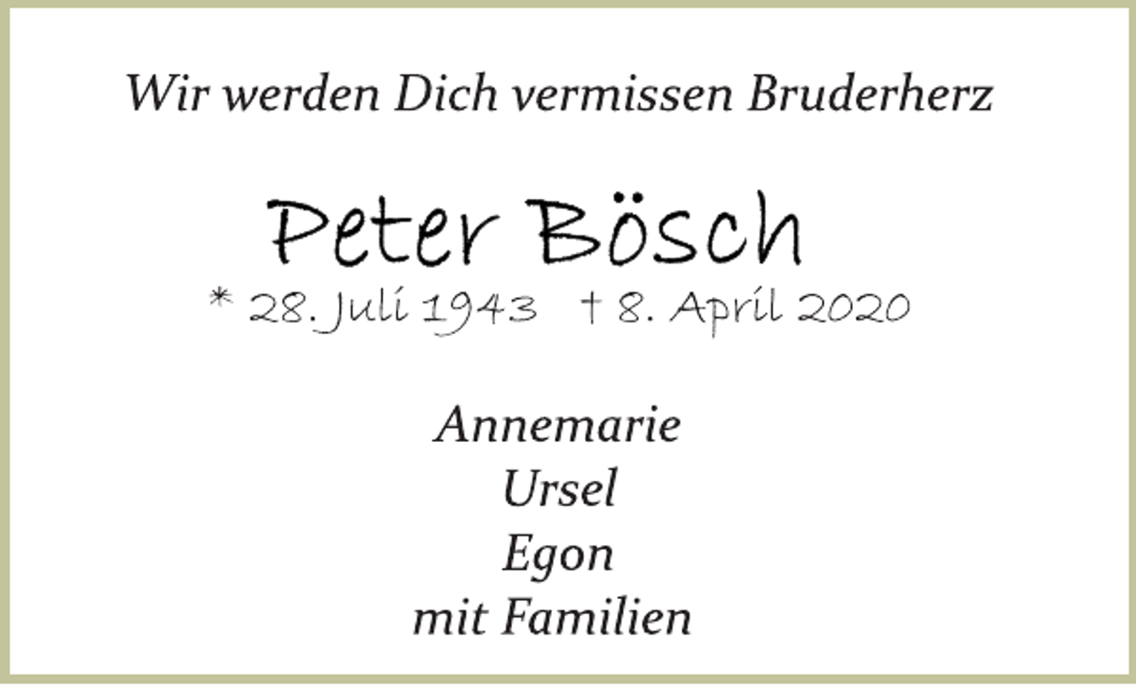 <p>Wir werden Dich vermissen Bruderherz<br />Peter Bösch<br />* 28. Juli 1943 † 8. April 2020<br />Annemarie<br />Ursel<br />Egon<br />mit Familien</p>