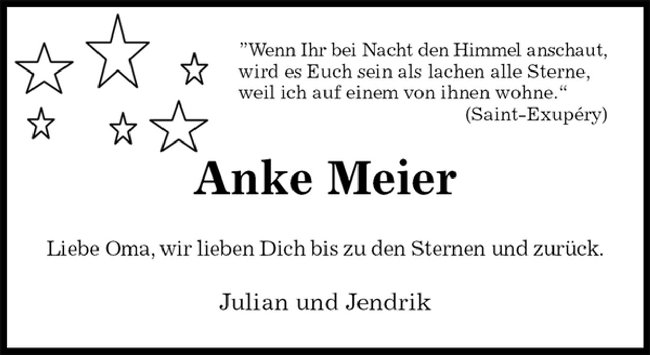 <p>”Wenn Ihr bei Nacht den Himmel anschaut,<br />wird es Euch sein als lachen alle Sterne,<br />weil ich auf einem von ihnen wohne.“<br />(Saint-Exupéry)<br />Anke Meier<br />Liebe Oma, wir lieben Dich bis zu den Sternen und zurück.<br />Julian und Jendrik</p>