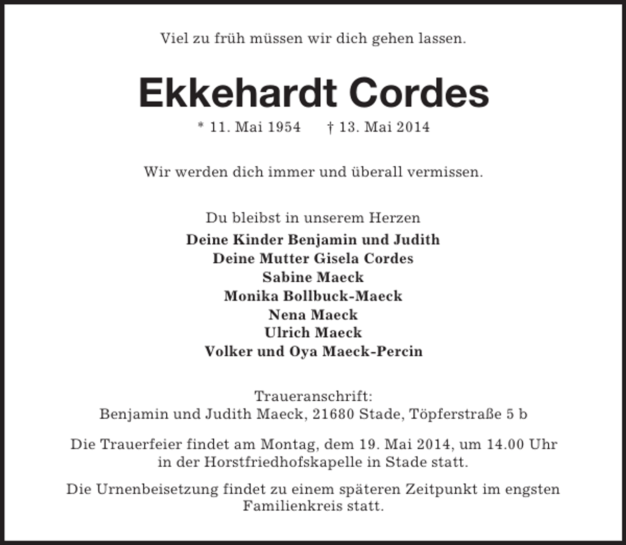 <p>Viel zu früh müssen wir dich gehen lassen.<br />Ekkehardt Cordes<br />* 11. Mai 1954 † 13. Mai 2014<br />Wir werden dich immer und überall vermissen.<br />Du bleibst in unserem Herzen<br />Deine Kinder Benjamin und Judith<br />Deine Mutter Gisela Cordes<br />Sabine Maeck<br />Monika Bollbuck-Maeck<br />Nena Maeck<br />Ulrich Maeck<br />Volker und Oya Maeck-Percin<br />Traueranschrift:<br />Benjamin und Judith Maeck, 21680 Stade, Töpferstraße 5 b<br />Die Trauerfeier findet am Montag, dem 19. Mai 2014, um 14.00 Uhr<br />in der Horstfriedhofskapelle in Stade statt.<br />Die Urnenbeisetzung findet zu einem späteren Zeitpunkt im engsten<br />Familienkreis statt.</p>