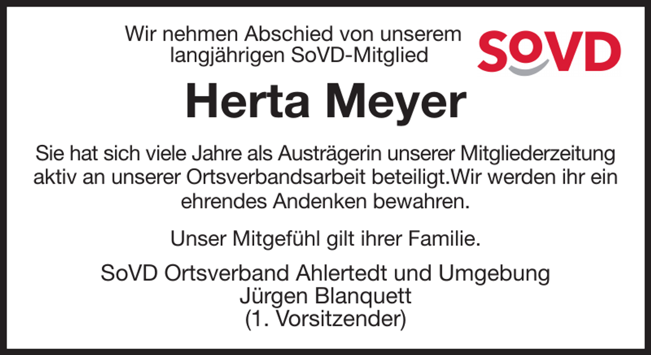 <p>Wir nehmen Abschied von unserem<br />langjährigen SoVD-Mitglied<br />Herta Meyer<br />Sie hat sich viele Jahre als Austrägerin unserer Mitgliederzeitung aktiv an unserer Ortsverbandsarbeit beteiligt.Wir werden ihr ein ehrendes Andenken bewahren.</p><p>Unser Mitgefühl gilt ihrer Familie.<br />SoVD Ortsverband Ahlertedt und Umgebung<br />Jürgen Blanquett<br />(1. Vorsitzender)</p>