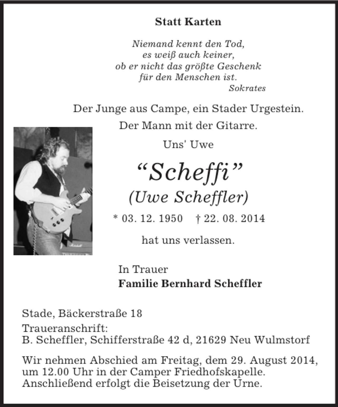 <p>Statt Karten<br />Niemand kennt den Tod,<br />es weiß auch keiner,<br />ob er nicht das größte Geschenk<br />für den Menschen ist.<br />Sokrates<br />Der Junge aus Campe, ein Stader Urgestein.<br />Der Mann mit der Gitarre.<br />Uns' Uwe<br />“Scheffi”<br />(Uwe Scheffler)<br />* 03. 12. 1950 † 22. 08. 2014<br />hat uns verlassen.<br />In Trauer<br />Familie Bernhard Scheffler<br />Stade, Bäckerstraße 18<br />Traueranschrift:<br />B. Scheffler, Schifferstraße 42 d, 21629 Neu Wulmstorf<br />Wir nehmen Abschied am Freitag, dem 29. August 2014, um 12.00 Uhr in der Camper Friedhofskapelle.<br />Anschließend erfolgt die Beisetzung der Urne.</p>