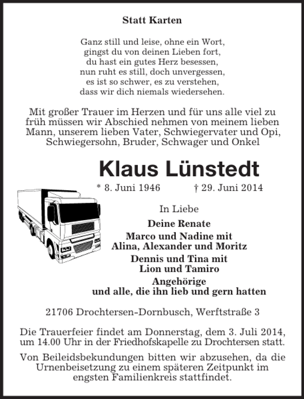 <p>Statt Karten<br />Ganz still und leise, ohne ein Wort,<br />gingst du von deinen Lieben fort,<br />du hast ein gutes Herz besessen,<br />nun ruht es still, doch unvergessen,<br />es ist so schwer, es zu verstehen,<br />dass wir dich niemals wiedersehen.<br />Mit großer Trauer im Herzen und für uns alle viel zu früh müssen wir Abschied nehmen von meinem lieben Mann, unserem lieben Vater, Schwiegervater und Opi, Schwiegersohn, Bruder, Schwager und Onkel<br />Klaus Lünstedt<br />* 8. Juni 1946 † 29. Juni 2014<br />In Liebe<br />Deine Renate<br />Marco und Nadine mit<br />Alina, Alexander und Moritz<br />Dennis und Tina mit<br />Lion und Tamiro<br />Angehörige<br />und alle, die ihn lieb und gern hatten<br />21706 Drochtersen-Dornbusch, Werftstraße 3</p><p>Die Trauerfeier findet am Donnerstag, dem 3. Juli 2014,<br />um 14.00 Uhr in der Friedhofskapelle zu Drochtersen statt.<br />Von Beileidsbekundungen bitten wir abzusehen, da die Urnenbeisetzung zu einem späteren Zeitpunkt im<br />engsten Familienkreis stattfindet.</p>