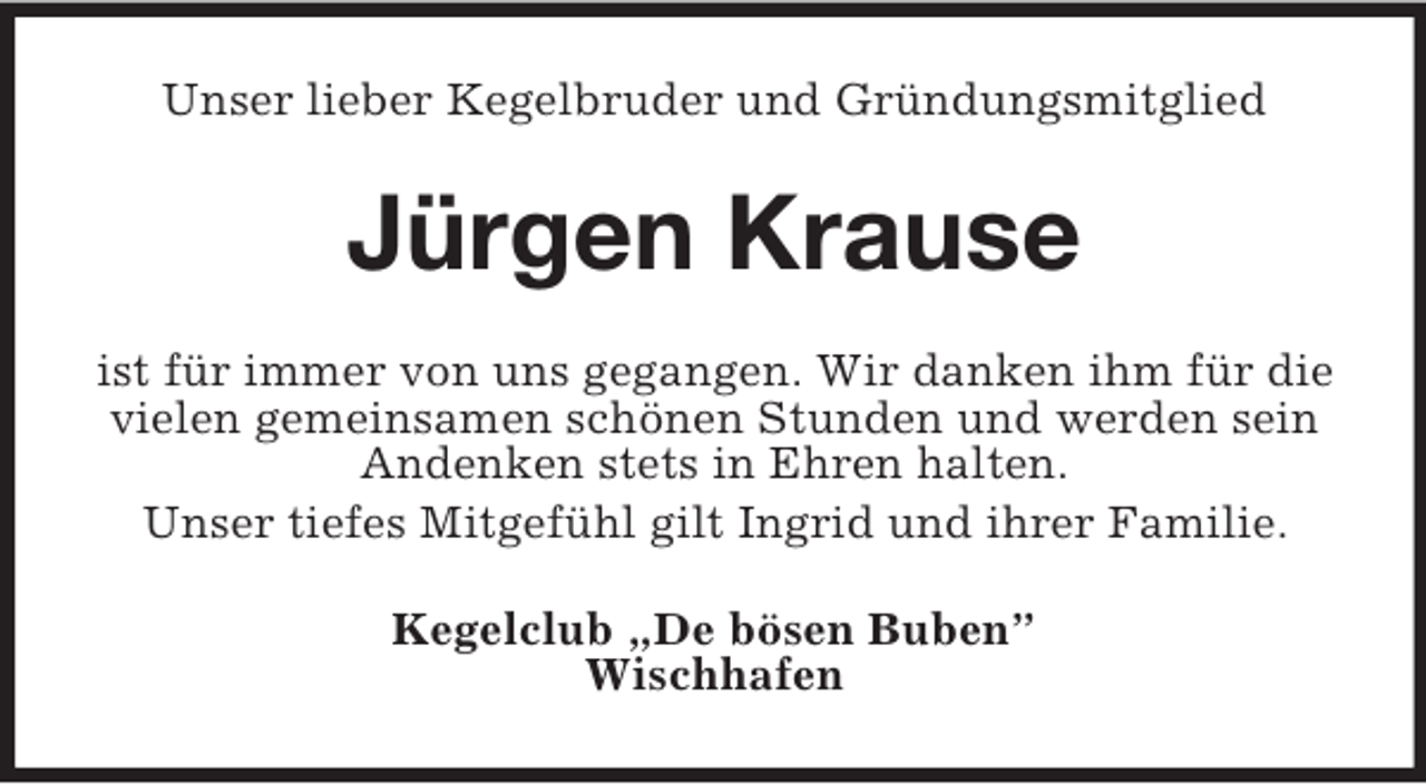 <p>Unser lieber Kegelbruder und Gründungsmitglied</p><p>Jürgen Krause<br />ist für immer von uns gegangen. Wir danken ihm für die<br />vielen gemeinsamen schönen Stunden und werden sein<br />Andenken stets in Ehren halten.<br />Unser tiefes Mitgefühl gilt Ingrid und ihrer Familie.<br />Kegelclub „De bösen Buben”<br />Wischhafen</p>