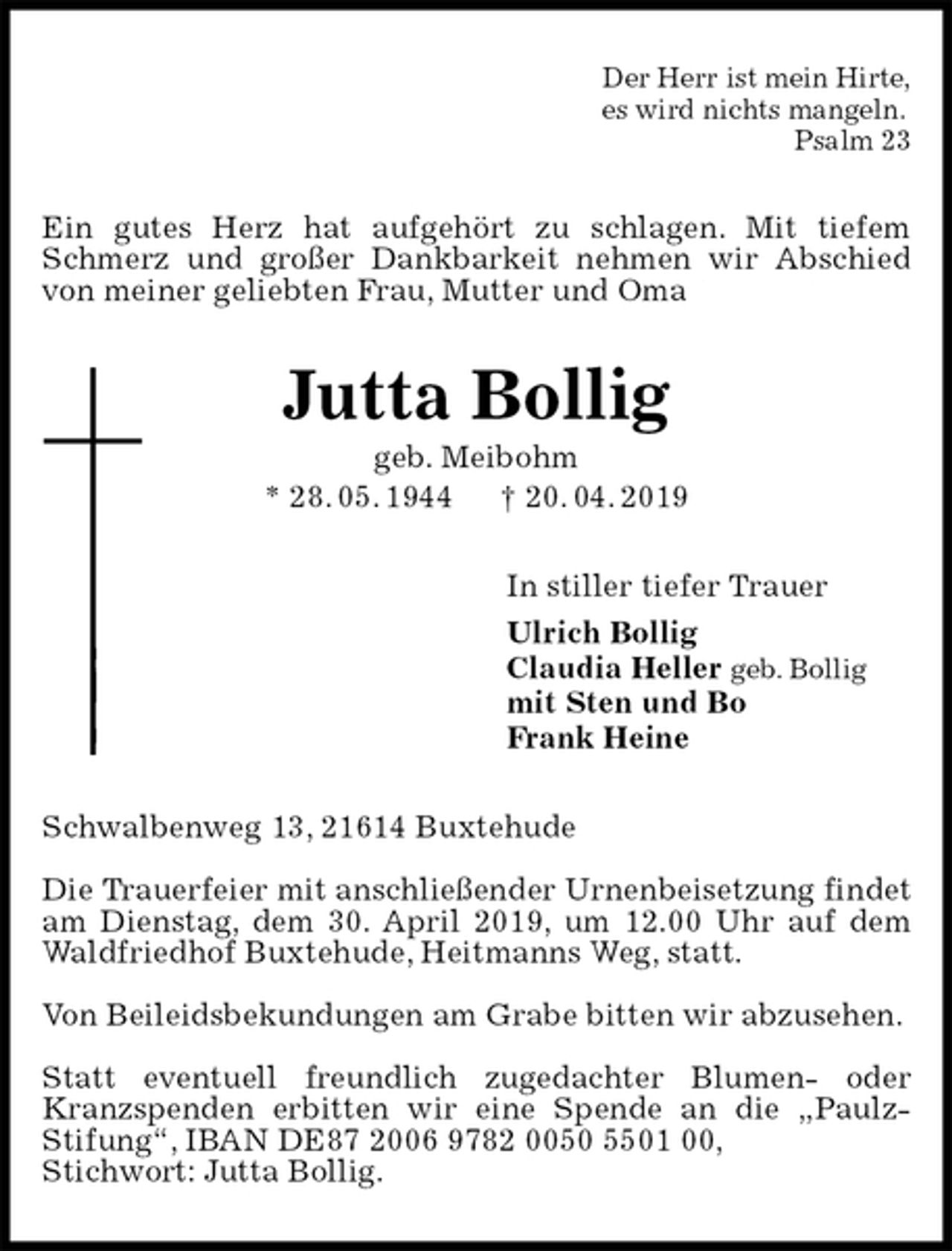 <p>Der Herr ist mein Hirte,<br />es wird nichts mangeln.<br />Psalm 23<br />Ein gutes Herz hat aufgehört zu schlagen. Mit tiefem Schmerz und großer Dankbarkeit nehmen wir Abschied von meiner geliebten Frau, Mutter und Oma<br />Jutta Bollig<br />geb. Meibohm<br />* 28. 05. 1944 † 20. 04. 2019<br />In stiller tiefer Trauer<br />Ulrich Bollig<br />Claudia Heller geb. Bollig<br />mit Sten und Bo<br />Frank Heine<br />Schwalbenweg 13, 21614 Buxtehude</p><p>Die Trauerfeier mit anschließender Urnenbeisetzung findet am Dienstag, dem 30. April 2019, um 12.00 Uhr auf dem Waldfriedhof Buxtehude, Heitmanns Weg, statt.</p><p>Von Beileidsbekundungen am Grabe bitten wir abzusehen.</p><p>Statt eventuell freundlich zugedachter Blumen- oder Kranzspenden erbitten wir eine Spende an die „Paulz-<br />Stifung“, IBAN DE87 2006 9782 0050 5501 00,<br />Stichwort: Jutta Bollig.</p>
