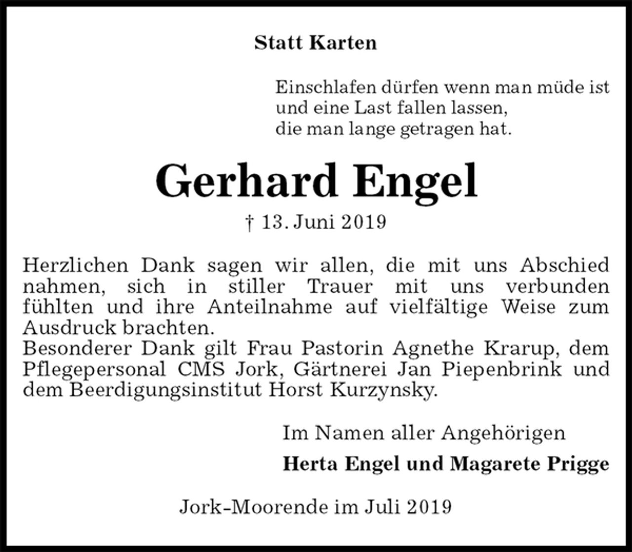<p>Statt Karten<br />Einschlafen dürfen wenn man müde ist<br />und eine Last fallen lassen,<br />die man lange getragen hat.<br />Gerhard Engel<br />† 13. Juni 2019<br />Herzlichen Dank sagen wir allen, die mit uns Abschied<br />nahmen, sich in stiller Trauer mit uns verbunden<br />fühlten und ihre Anteilnahme auf vielfältige Weise zum Ausdruck brachten.<br />Besonderer Dank gilt Frau Pastorin Agnethe Krarup, dem Pflegepersonal CMS Jork, Gärtnerei Jan Piepenbrink und dem Beerdigungsinstitut Horst Kurzynsky.<br />Im Namen aller Angehörigen<br />Herta Engel und Magarete Prigge<br />Jork-Moorende im Juli 2019</p>