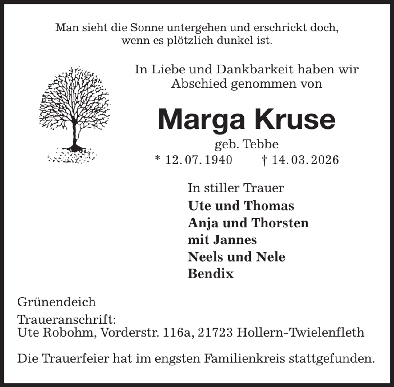 <p>Man sieht die Sonne untergehen und erschrickt doch,<br />wenn es plötzlich dunkel ist.<br />In Liebe und Dankbarkeit haben wir<br />Abschied genommen von<br />Marga Kruse<br />geb. Tebbe<br />* 12. 07. 1940 † 14. 03. 2026<br />In stiller Trauer<br />Ute und Thomas<br />Anja und Thorsten<br />mit Jannes<br />Neels und Nele<br />Bendix<br />Grünendeich<br />Traueranschrift:<br />Ute Robohm, Vorderstr. 116a, 21723 Hollern-Twielenfleth</p><p>Die Trauerfeier hat im engsten Familienkreis stattgefunden.</p>