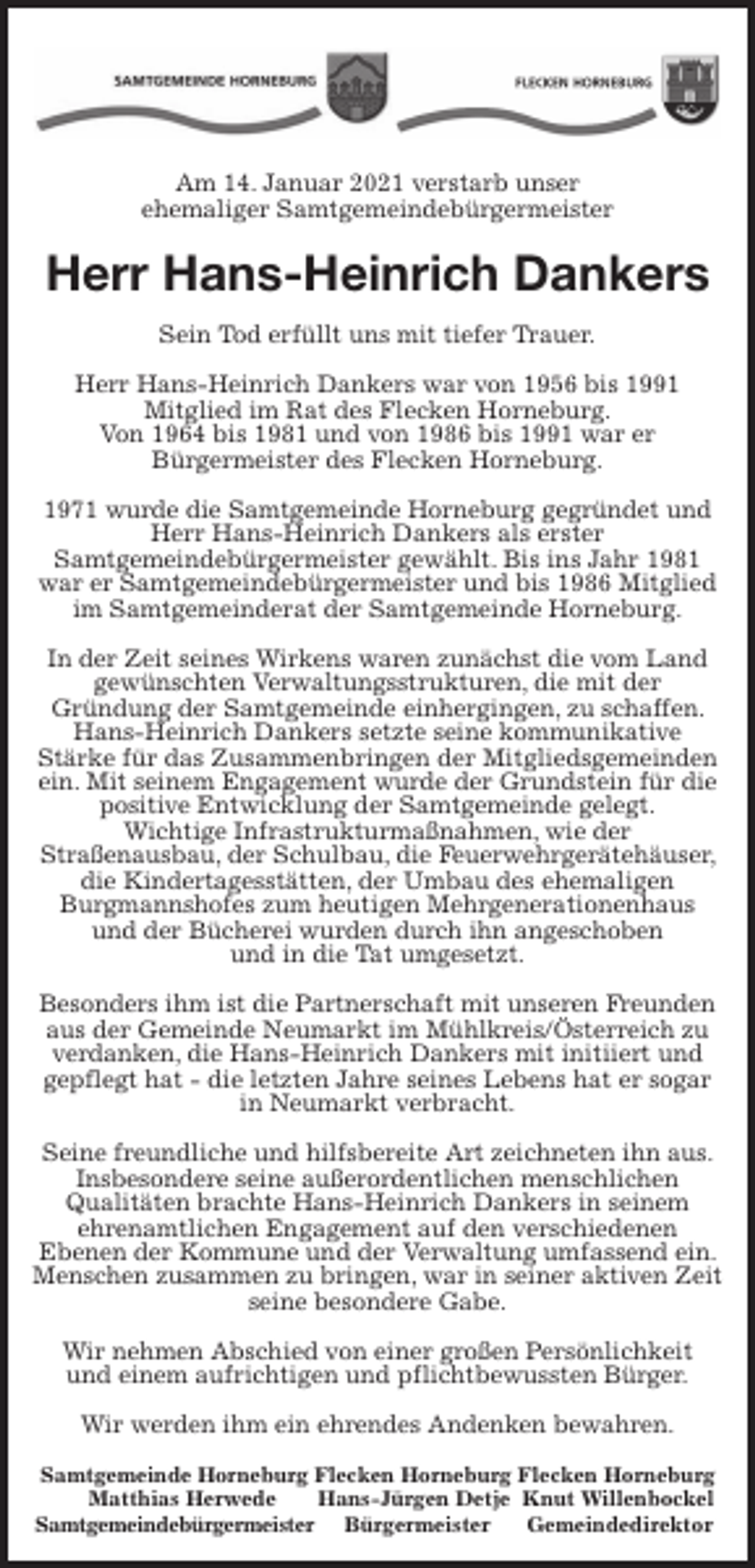 <p>Am 14. Januar 2021 verstarb unser<br />ehemaliger Samtgemeindebürgermeister<br />Herr Hans-Heinrich Dankers<br />Sein Tod erfüllt uns mit tiefer Trauer.</p>
<p>Herr Hans-Heinrich Dankers war von 1956 bis 1991<br />Mitglied im Rat des Flecken Horneburg.<br />Von 1964 bis 1981 und von 1986 bis 1991 war er<br />Bürgermeister des Flecken Horneburg.</p>
<p>1971 wurde die Samtgemeinde Horneburg gegründet und Herr Hans-Heinrich Dankers als erster<br />Samtgemeindebürgermeister gewählt. Bis ins Jahr 1981 war er Samtgemeindebürgermeister und bis 1986 Mitglied im Samtgemeinderat der Samtgemeinde Horneburg.</p>
<p>In der Zeit seines Wirkens waren zunächst die vom Land gewünschten Verwaltungsstrukturen, die mit der<br />Gründung der Samtgemeinde einhergingen, zu schaffen. Hans-Heinrich Dankers setzte seine kommunikative<br />Stärke für das Zusammenbringen der Mitgliedsgemeinden ein. Mit seinem Engagement wurde der Grundstein für die positive Entwicklung der Samtgemeinde gelegt.<br />Wichtige Infrastrukturmaßnahmen, wie der<br />Straßenausbau, der Schulbau, die Feuerwehrgerätehäuser, die Kindertagesstätten, der Umbau des ehemaligen<br />Burgmannshofes zum heutigen Mehrgenerationenhaus<br />und der Bücherei wurden durch ihn angeschoben<br />und in die Tat umgesetzt.</p>
<p>Besonders ihm ist die Partnerschaft mit unseren Freunden aus der Gemeinde Neumarkt im Mühlkreis/Österreich zu verdanken, die Hans-Heinrich Dankers mit initiiert und gepflegt hat - die letzten Jahre seines Lebens hat er sogar in Neumarkt verbracht.</p>
<p>Seine freundliche und hilfsbereite Art zeichneten ihn aus. Insbesondere seine außerordentlichen menschlichen<br />Qualitäten brachte Hans-Heinrich Dankers in seinem<br />ehrenamtlichen Engagement auf den verschiedenen<br />Ebenen der Kommune und der Verwaltung umfassend ein. Menschen zusammen zu bringen, war in seiner aktiven Zeit seine besondere Gabe.</p>
<p>Wir nehmen Abschied von einer großen Persönlichkeit<br />und einem aufrichtigen und pflichtbewussten Bürger.</p>
<p>Wir werden ihm ein ehrendes Andenken bewahren.<br />Samtgemeinde Horneburg Flecken Horneburg Flecken Horneburg<br />Matthias Herwede Hans-Jürgen Detje Knut Willenbockel<br />Samtgemeindebürgermeister Bürgermeister Gemeindedirektor</p>