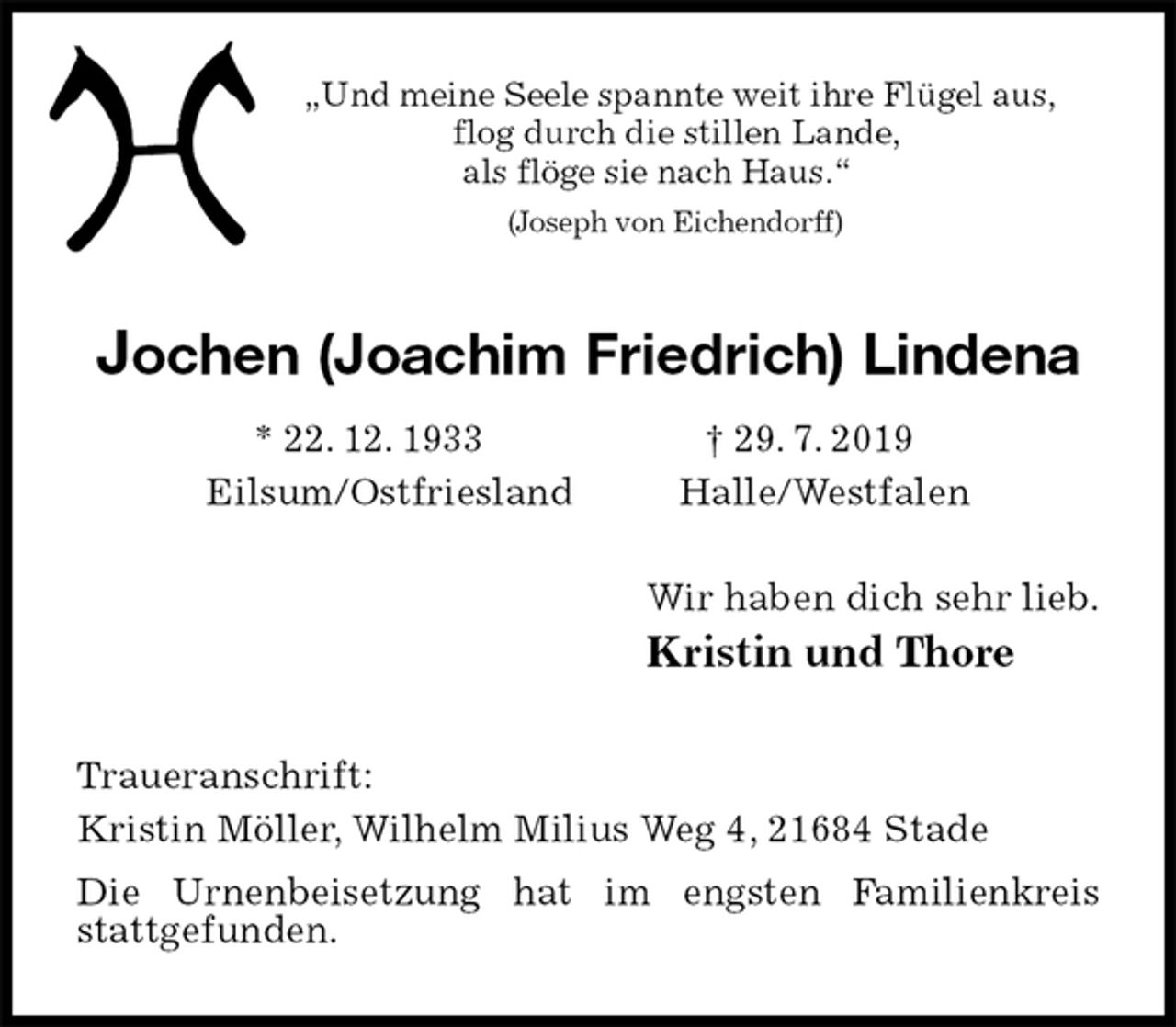 <p>„Und meine Seele spannte weit ihre Flügel aus,<br />flog durch die stillen Lande,<br />als flöge sie nach Haus.“<br />(Joseph von Eichendorff)<br />Jochen (Joachim Friedrich) Lindena<br />* 22. 12. 1933 † 29. 7. 2019<br />Eilsum/Ostfriesland Halle/Westfalen<br />Wir haben dich sehr lieb.<br />Kristin und Thore<br />Traueranschrift:<br />Kristin Möller, Wilhelm Milius Weg 4, 21684 Stade<br />Die Urnenbeisetzung hat im engsten Familienkreis<br />stattgefunden.</p>