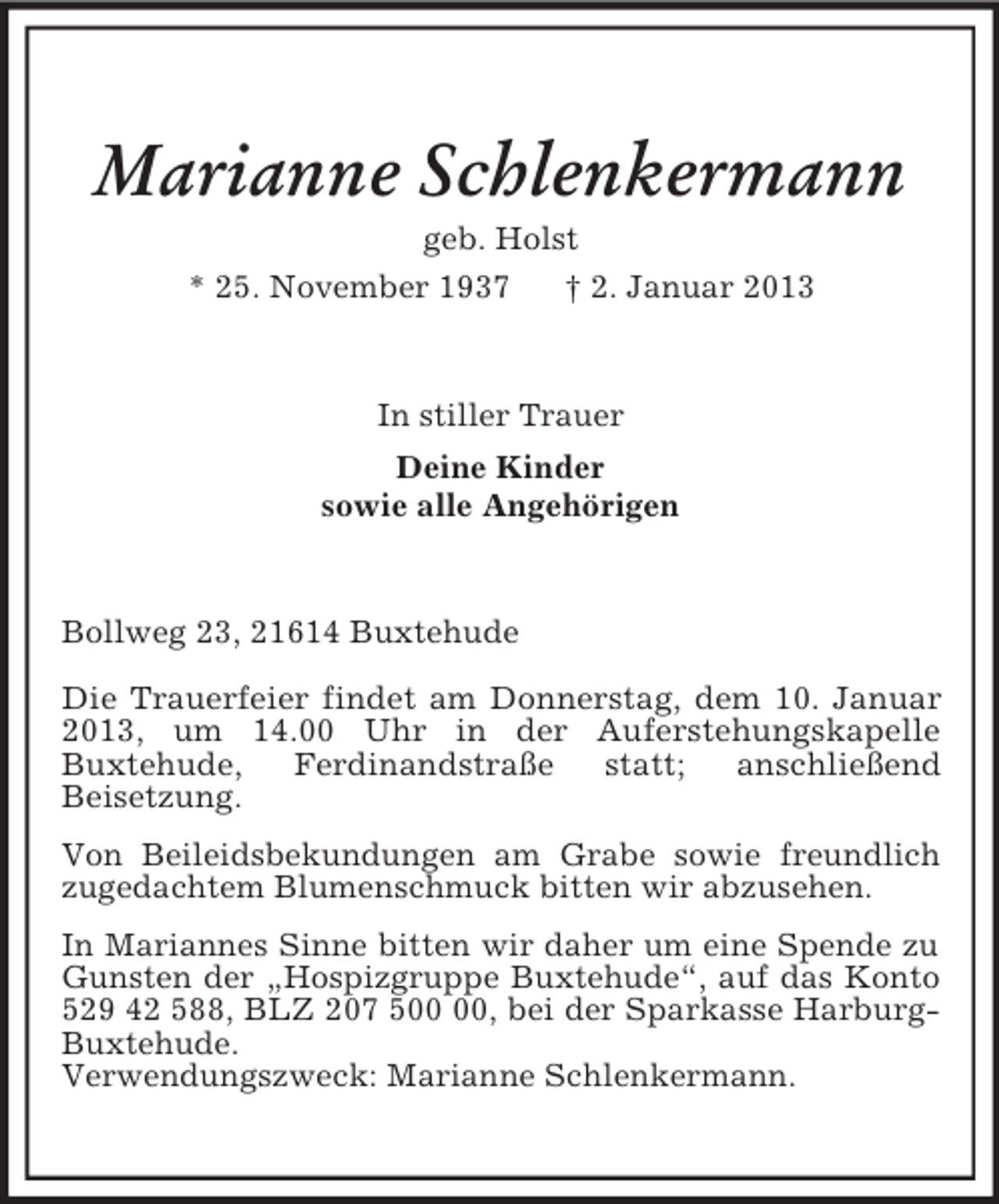 <p>Marianne Schlenkermann<br />geb. Holst<br />* 25. November 1937 † 2. Januar 2013<br />In stiller Trauer<br />Deine Kinder<br />sowie alle Angehörigen<br />Bollweg 23, 21614 Buxtehude<br />Die Trauerfeier findet am Donnerstag, dem 10. Januar 2013, um 14.00 Uhr in der Auferstehungskapelle<br />Buxtehude, Ferdinandstraße statt; anschließend<br />Beisetzung.<br />Von Beileidsbekundungen am Grabe sowie freundlich zugedachtem Blumenschmuck bitten wir abzusehen.<br />In Mariannes Sinne bitten wir daher um eine Spende zu Gunsten der „Hospizgruppe Buxtehude“, auf das Konto 529 42 588, BLZ 207 500 00, bei der Sparkasse Harburg-Buxtehude.<br />Verwendungszweck: Marianne Schlenkermann.</p>