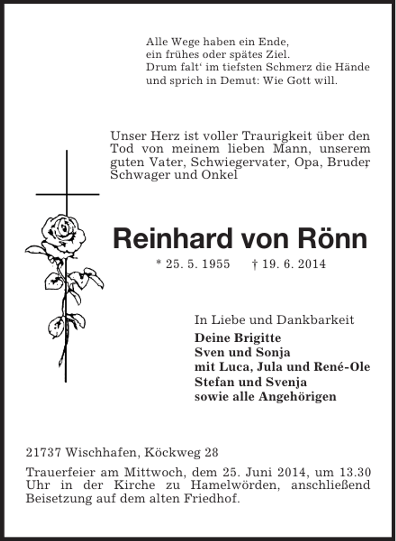 <p>Alle Wege haben ein Ende,<br />ein frühes oder spätes Ziel.<br />Drum falt‘ im tiefsten Schmerz die Hände<br />und sprich in Demut: Wie Gott will.<br />Unser Herz ist voller Traurigkeit über den Tod von meinem lieben Mann, unserem guten Vater, Schwiegervater, Opa, Bruder, Schwager und Onkel<br />Reinhard von Rönn<br />* 25. 5. 1955 † 19. 6. 2014<br />In Liebe und Dankbarkeit<br />Deine Brigitte<br />Sven und Sonja<br />mit Luca, Jula und René-Ole<br />Stefan und Svenja<br />sowie alle Angehörigen<br />21737 Wischhafen, Köckweg 28<br />Trauerfeier am Mittwoch, dem 25. Juni 2014, um 13.30 Uhr in der Kirche zu Hamelwörden, anschließend<br />Beisetzung auf dem alten Friedhof.</p>
