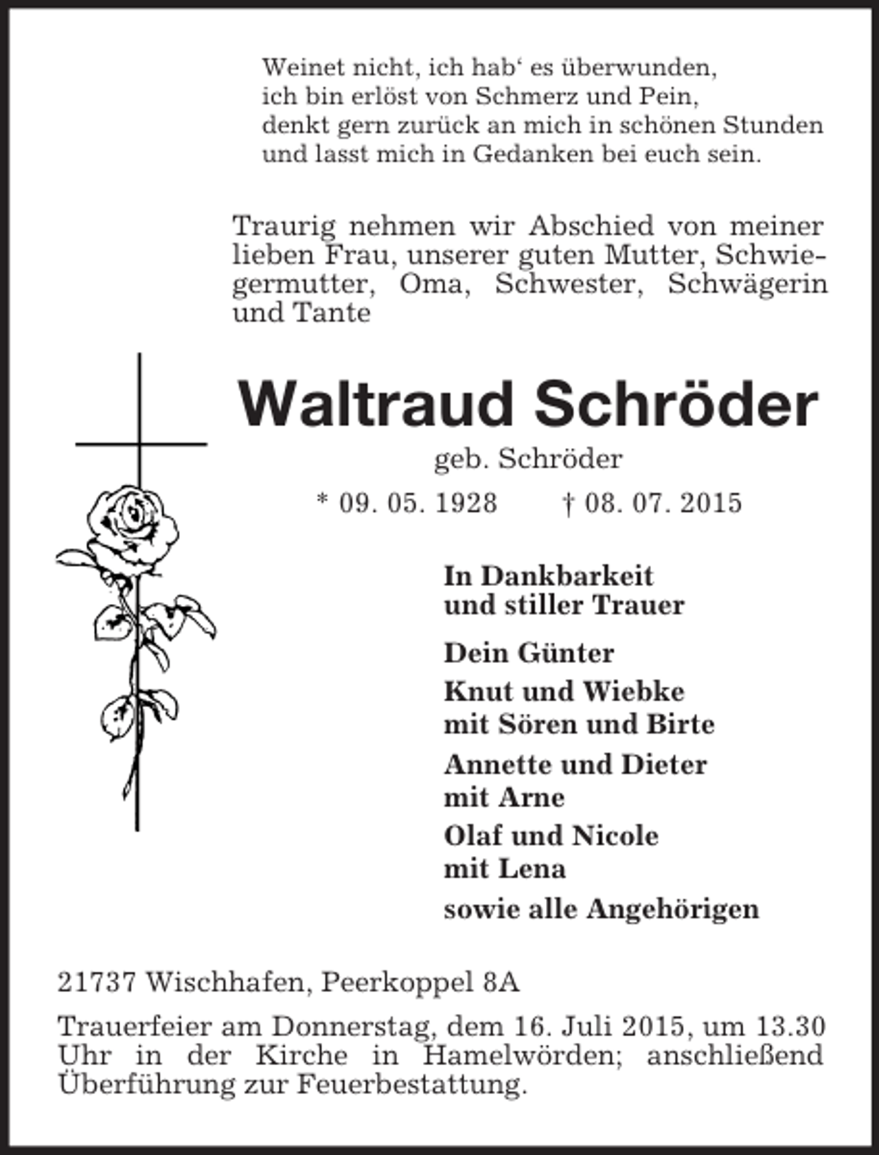 <p>Weinet nicht, ich hab‘ es überwunden,<br />ich bin erlöst von Schmerz und Pein,<br />denkt gern zurück an mich in schönen Stunden<br />und lasst mich in Gedanken bei euch sein.<br />Traurig nehmen wir Abschied von meiner lieben Frau, unserer guten Mutter, Schwiegermutter, Oma, Schwester, Schwägerin und Tante<br />Waltraud Schröder<br />geb. Schröder<br />* 09. 05. 1928 † 08. 07. 2015<br />In Dankbarkeit<br />und stiller Trauer<br />Dein Günter<br />Knut und Wiebke<br />mit Sören und Birte<br />Annette und Dieter<br />mit Arne<br />Olaf und Nicole<br />mit Lena<br />sowie alle Angehörigen<br />21737 Wischhafen, Peerkoppel 8A<br />Trauerfeier am Donnerstag, dem 16. Juli 2015, um 13.30 Uhr in der Kirche in Hamelwörden; anschließend<br />Überführung zur Feuerbestattung.</p>