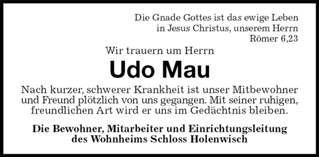 <p>Die Gnade Gottes ist das ewige Leben<br />in Jesus Christus, unserem Herrn<br />Römer 6,23<br />Wir trauern um Herrn<br />Udo Mau<br />Nach kurzer, schwerer Krankheit ist unser Mitbewohner und Freund plötzlich von uns gegangen. Mit seiner ruhigen,<br />freundlichen Art wird er uns im Gedächtnis bleiben.<br />Die Bewohner, Mitarbeiter und Einrichtungsleitung<br />des Wohnheims Schloss Holenwisch</p>