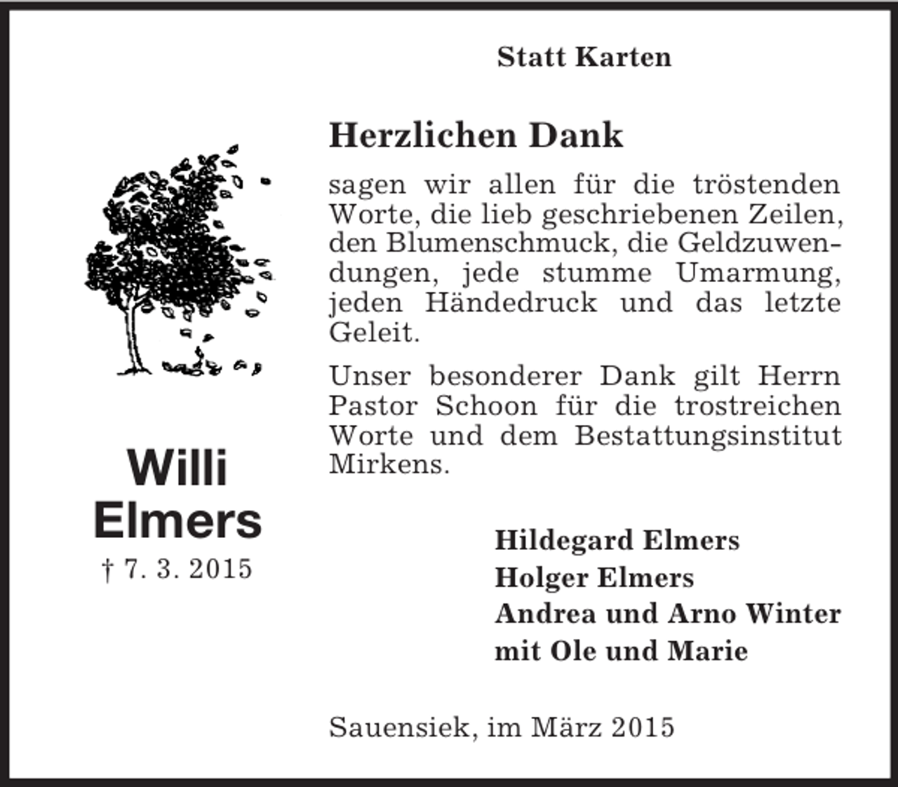 <p>Willi<br />Elmers<br />† 7. 3. 2015<br />Statt Karten<br />Herzlichen Dank<br />sagen wir allen für die tröstenden Worte, die lieb geschriebenen Zeilen, den Blumenschmuck, die Geldzuwen-<br />dungen, jede stumme Umarmung,<br />jeden Händedruck und das letzte Geleit.<br />Unser besonderer Dank gilt Herrn Pastor Schoon für die trostreichen Worte und dem Bestattungsinstitut Mirkens.<br />Hildegard Elmers<br />Holger Elmers<br />Andrea und Arno Winter<br />mit Ole und Marie<br />Sauensiek, im März 2015</p>