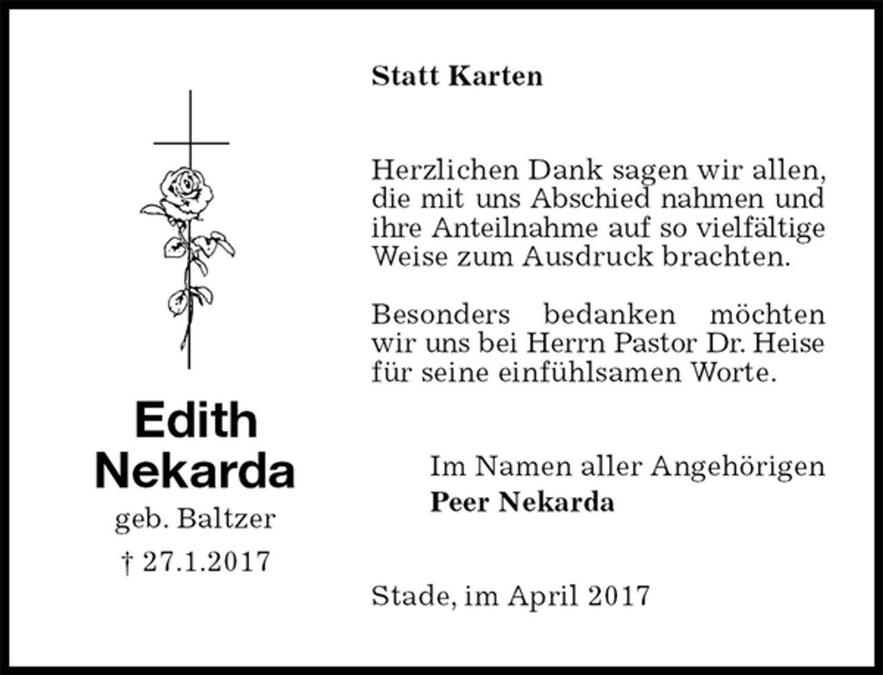<p>Statt Karten<br />Herzlichen Dank sagen wir allen, die mit uns Abschied nahmen und ihre Anteilnahme auf so vielfältige Weise zum Ausdruck brachten.</p><p>Besonders bedanken möchten wir uns bei Herrn Pastor Dr. Heise für seine einfühlsamen Worte.<br />Stade, im April 2017<br />Im Namen aller Angehörigen<br />Peer Nekarda<br />Edith<br />Nekarda<br />geb. Baltzer<br />† 27.1.2017</p>