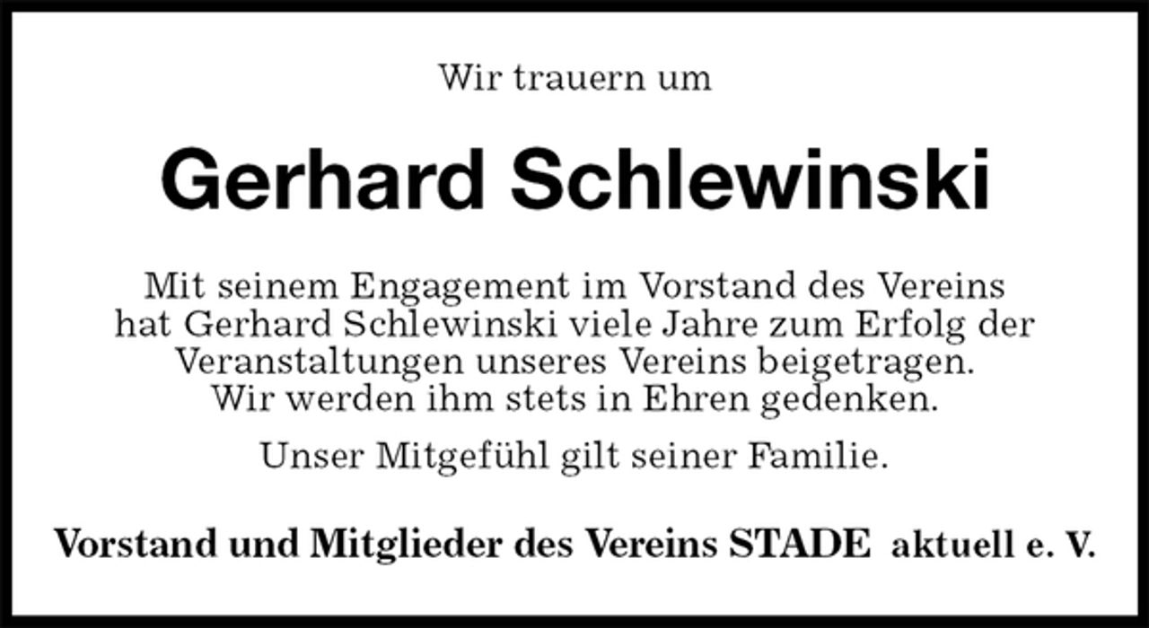 <p>Wir trauern um<br />Gerhard Schlewinski<br />Mit seinem Engagement im Vorstand des Vereins<br />hat Gerhard Schlewinski viele Jahre zum Erfolg der<br />Veranstaltungen unseres Vereins beigetragen.<br />Wir werden ihm stets in Ehren gedenken.<br />Unser Mitgefühl gilt seiner Familie.<br />Vorstand und Mitglieder des Vereins STADE aktuell e. V.</p>