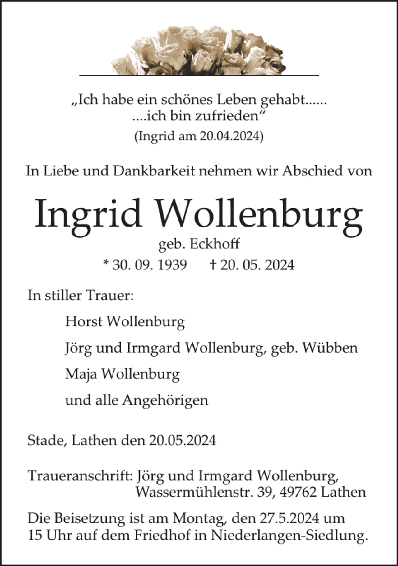 <p>„Ich habe ein schönes Leben gehabt......<br />....ich bin zufrieden“<br />(Ingrid am 20.04.2024)</p><p>In Liebe und Dankbarkeit nehmen wir Abschied von</p><p>Ingrid Wollenburg<br />geb. Eckhoﬀ<br />* 30. 09. 1939 † 20. 05. 2024</p><p>In stiller Trauer:<br />Horst Wollenburg<br />Jörg und Irmgard Wollenburg, geb. Wübben<br />Maja Wollenburg<br />und alle Angehörigen<br />Stade, Lathen den 20.05.2024<br />Traueranschrift: Jörg und Irmgard Wollenburg,<br />Wassermühlenstr. 39, 49762 Lathen<br />Die Beisetzung ist am Montag, den 27.5.2024 um<br />15 Uhr auf dem Friedhof in Niederlangen-Siedlung.</p>