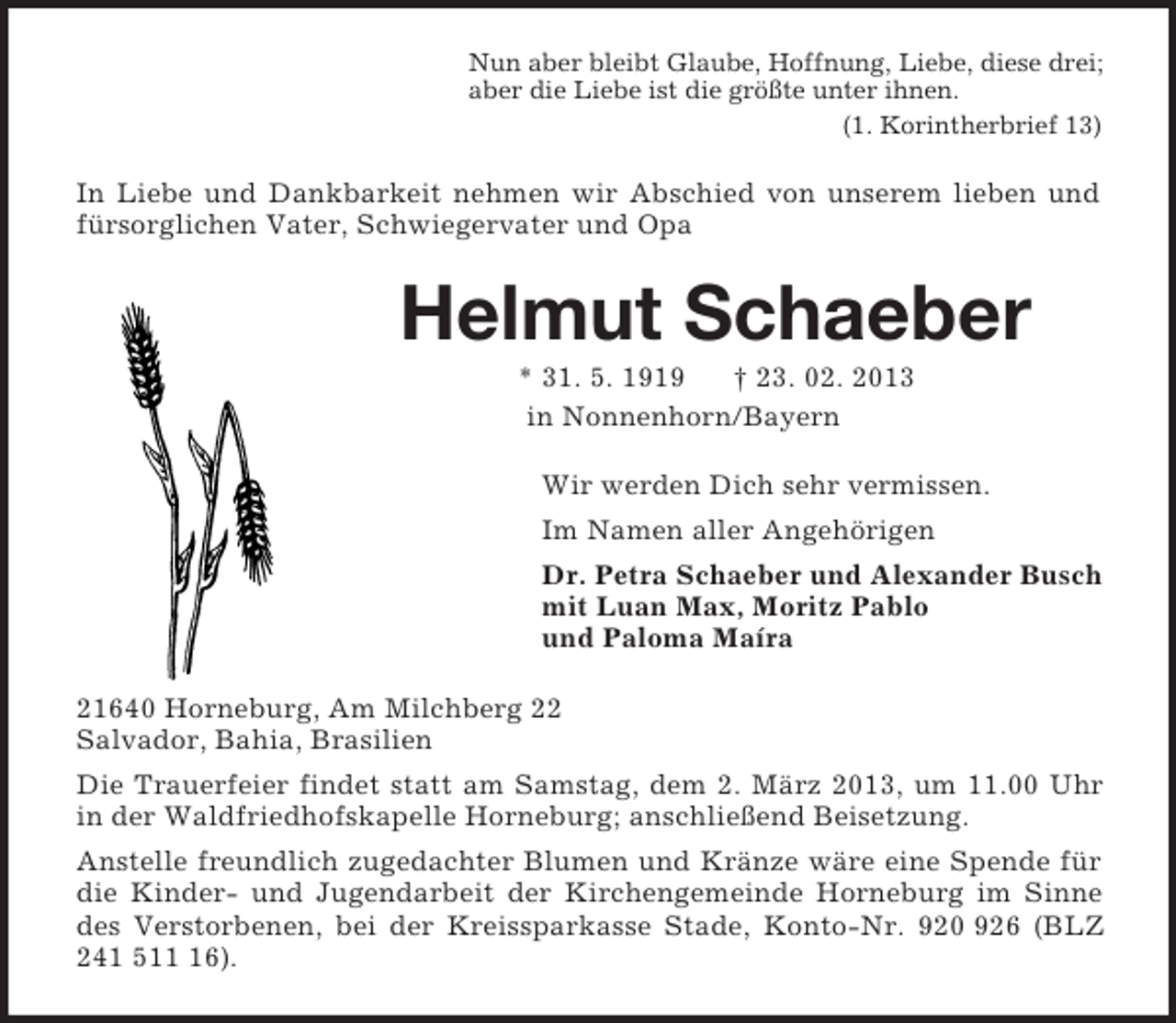 <p>Nun aber bleibt Glaube, Hoffnung, Liebe, diese drei;<br />aber die Liebe ist die größte unter ihnen.<br />(1. Korintherbrief 13)<br />In Liebe und Dankbarkeit nehmen wir Abschied von unserem lieben und fürsorglichen Vater, Schwiegervater und Opa<br />Helmut Schaeber<br />* 31. 5. 1919 † 23. 02. 2013<br />in Nonnenhorn/Bayern<br />Wir werden Dich sehr vermissen.<br />Im Namen aller Angehörigen<br />Dr. Petra Schaeber und Alexander Busch<br />mit Luan Max, Moritz Pablo<br />und Paloma Maíra<br />21640 Horneburg, Am Milchberg 22<br />Salvador, Bahia, Brasilien<br />Die Trauerfeier findet statt am Samstag, dem 2. März 2013, um 11.00 Uhr in der Waldfriedhofskapelle Horneburg; anschließend Beisetzung.<br />Anstelle freundlich zugedachter Blumen und Kränze wäre eine Spende für die Kinder- und Jugendarbeit der Kirchengemeinde Horneburg im Sinne des Verstorbenen, bei der Kreissparkasse Stade, Konto-Nr. 920 926 (BLZ 241 511 16).</p>
