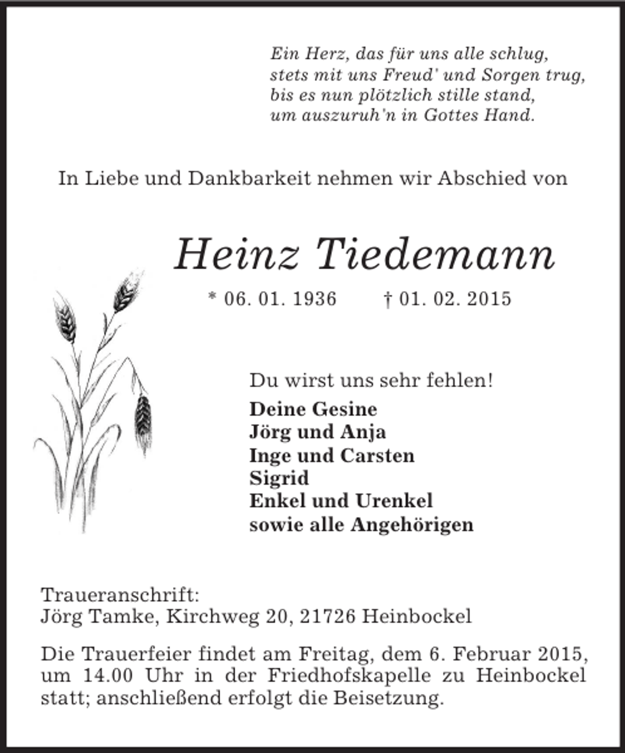 <p>Ein Herz, das für uns alle schlug,<br />stets mit uns Freud' und Sorgen trug,<br />bis es nun plötzlich stille stand,<br />um auszuruh'n in Gottes Hand.<br />In Liebe und Dankbarkeit nehmen wir Abschied von<br />Heinz Tiedemann<br />* 06. 01. 1936 † 01. 02. 2015<br />Du wirst uns sehr fehlen!<br />Deine Gesine<br />Jörg und Anja<br />Inge und Carsten<br />Sigrid<br />Enkel und Urenkel<br />sowie alle Angehörigen<br />Traueranschrift:<br />Jörg Tamke, Kirchweg 20, 21726 Heinbockel<br />Die Trauerfeier findet am Freitag, dem 6. Februar 2015, um 14.00 Uhr in der Friedhofskapelle zu Heinbockel statt; anschließend erfolgt die Beisetzung.</p>
