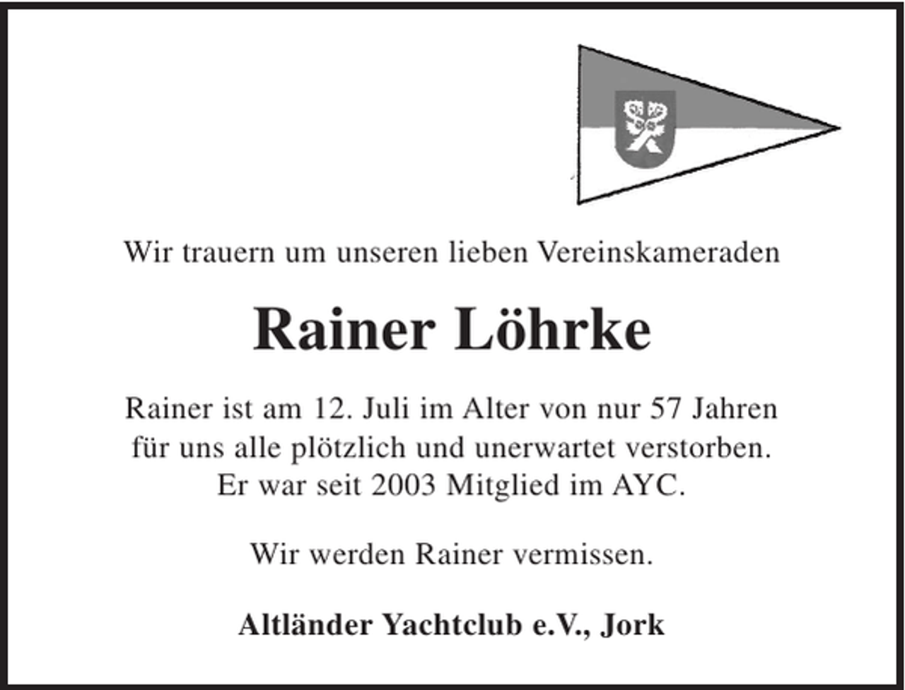 <p>Wir trauern um unseren lieben Vereinskameraden<br />Rainer Löhrke<br />Rainer ist am 12. Juli im Alter von nur 57 Jahren für uns alle plötzlich und unerwartet verstorben. Er war seit 2003 Mitglied im AYC.</p><p>Wir werden Rainer vermissen.</p><p>Altländer Yachtclub e.V., Jork</p>