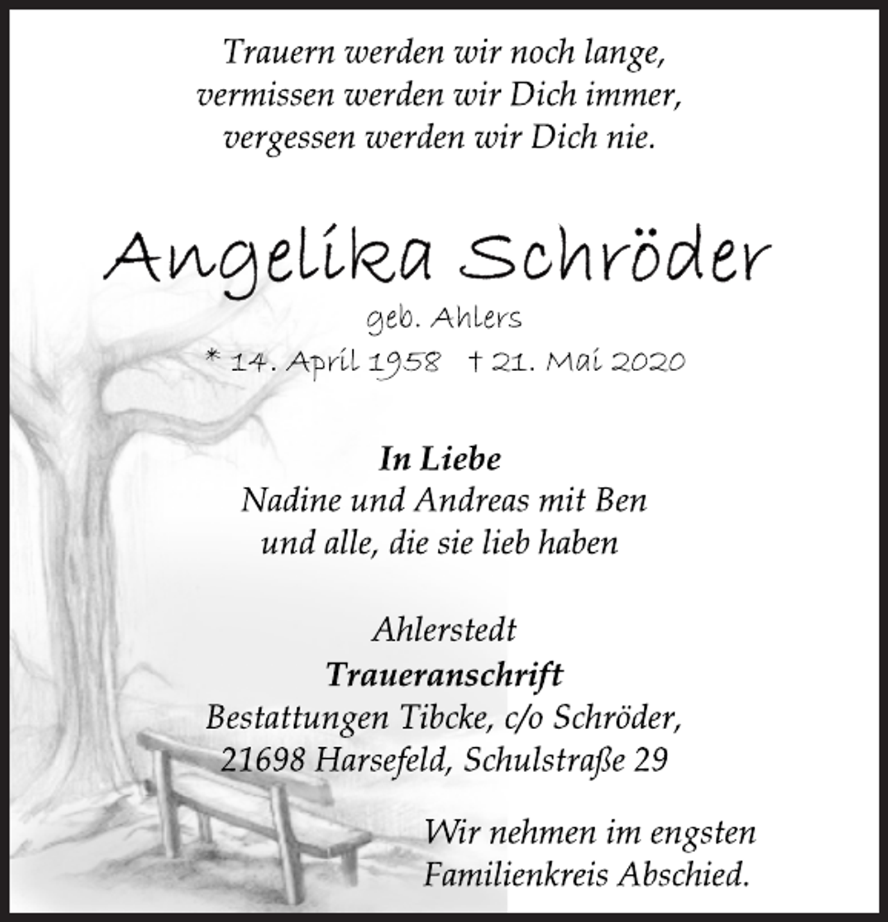 <p>Trauern werden wir noch lange,<br />vermissen werden wir Dich immer,<br />vergessen werden wir Dich nie.<br />Angelika Schröder<br />geb. Ahlers<br />* 14. April 1958 + 21. Mai 2020<br />In Liebe<br />Nadine und Andreas mit Ben<br />und alle, die sie lieb haben<br />Ahlerstedt<br />Traueranschrift<br />Bestattungen Tibcke, c/o Schröder,<br />21698 Harsefeld, Schulstraße 29<br />Wir nehmen im engsten<br />Familienkreis Abschied.</p>