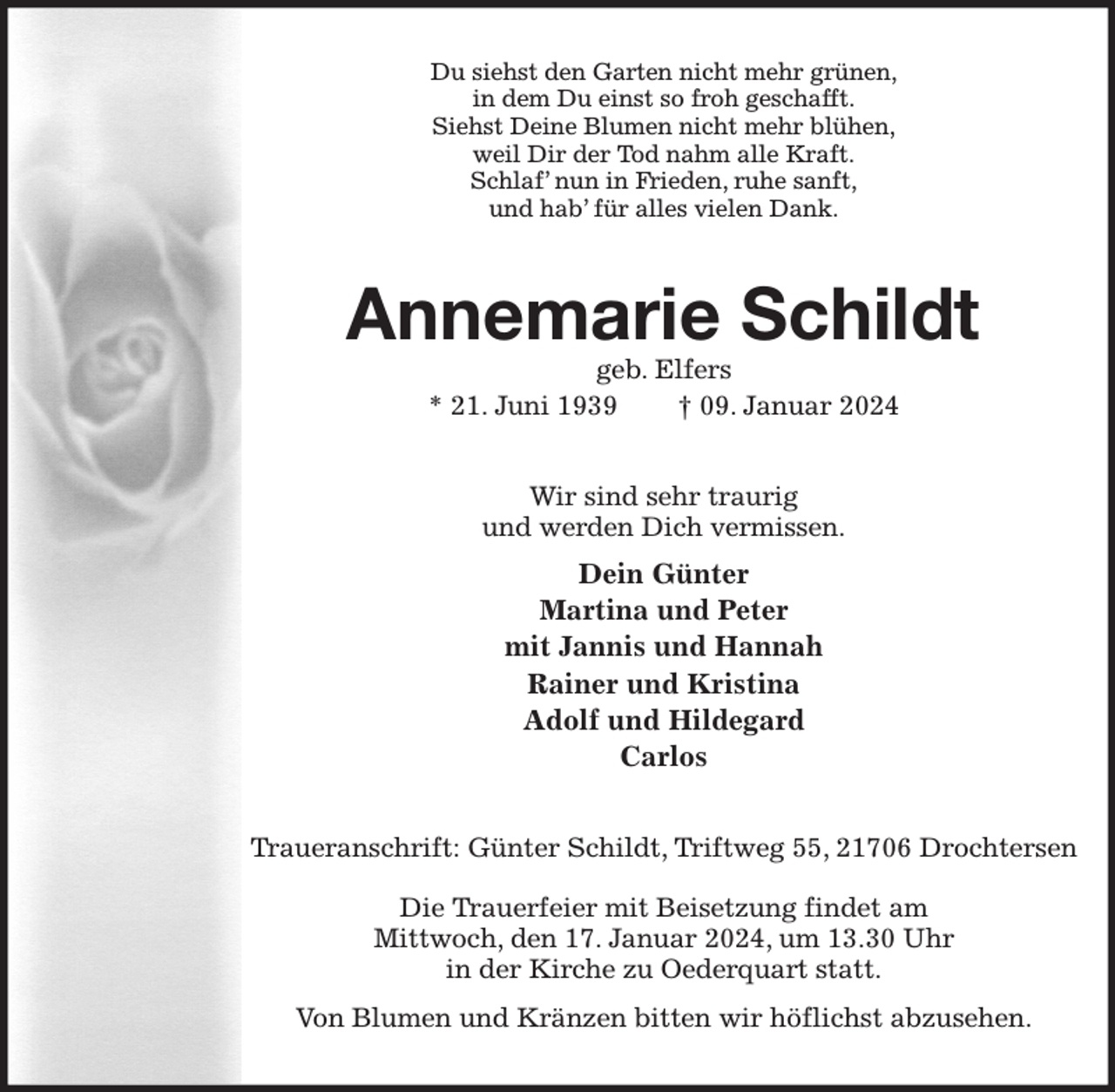 <p>Du siehst den Garten nicht mehr grünen,<br />in dem Du einst so froh geschafft.<br />Siehst Deine Blumen nicht mehr blühen,<br />weil Dir der Tod nahm alle Kraft.<br />Schlaf' nun in Frieden, ruhe sanft,<br />und hab' für alles vielen Dank.<br />Annemarie Schildt<br />geb. Elfers<br />* 21. Juni 1939 † 09. Januar 2024<br />Wir sind sehr traurig<br />und werden Dich vermissen.<br />Dein Günter<br />Martina und Peter<br />mit Jannis und Hannah<br />Rainer und Kristina<br />Adolf und Hildegard<br />Carlos<br />Traueranschrift: Günter Schildt, Triftweg 55, 21706 Drochtersen</p><p>Die Trauerfeier mit Beisetzung findet am<br />Mittwoch, den 17. Januar 2024, um 13.30 Uhr<br />in der Kirche zu Oederquart statt.<br />Von Blumen und Kränzen bitten wir höflichst abzusehen.</p>