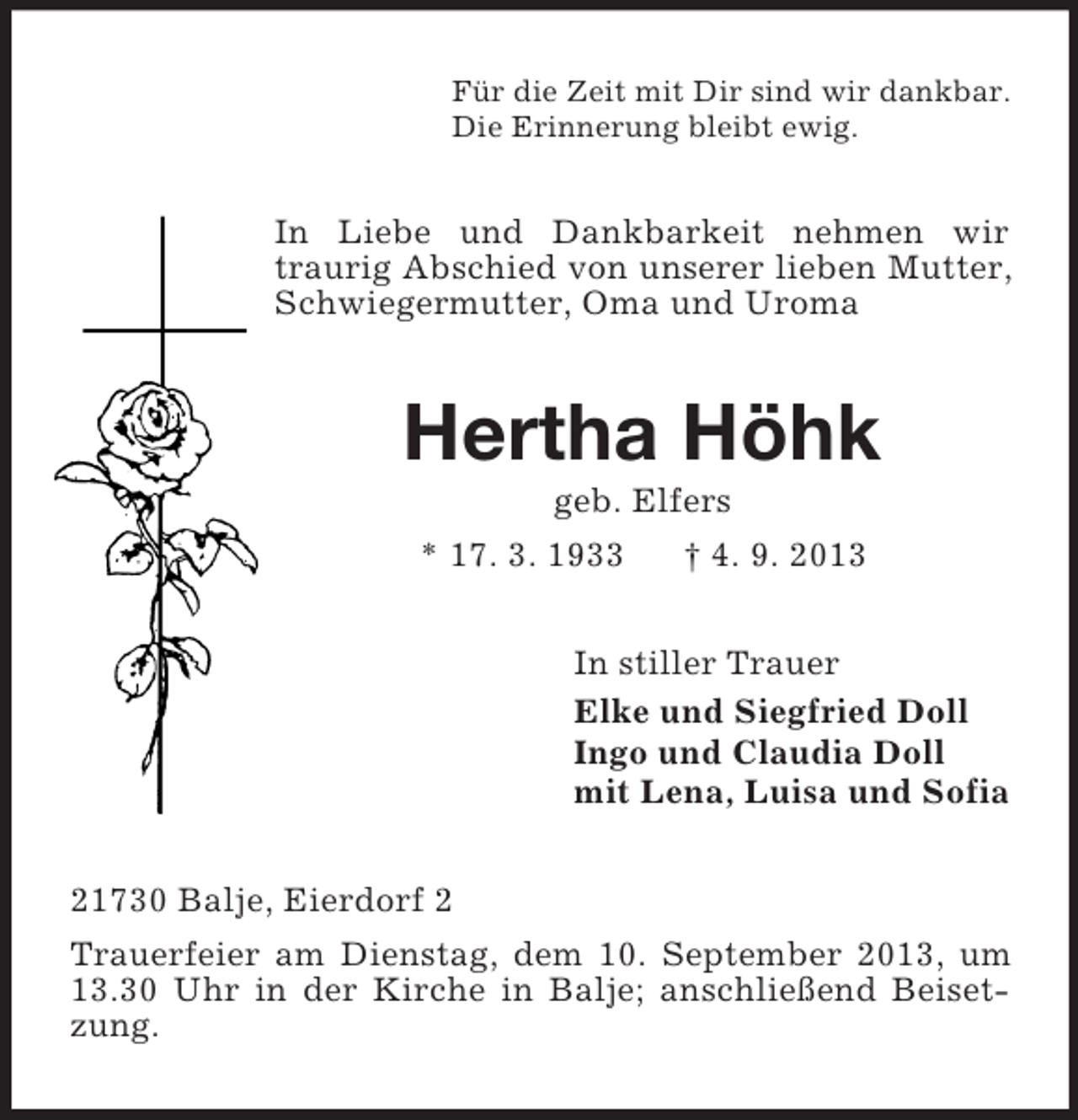 <p>Für die Zeit mit Dir sind wir dankbar.<br />Die Erinnerung bleibt ewig.</p><p>In Liebe und Dankbarkeit nehmen wir<br />traurig Abschied von unserer lieben Mutter,<br />Schwiegermutter, Oma und Uroma</p><p>Hertha Höhk<br />geb. Elfers<br />* 17. 3. 1933<br />† 4. 9. 2013<br />In stiller Trauer<br />Elke und Siegfried Doll<br />Ingo und Claudia Doll<br />mit Lena, Luisa und Sofia<br />21730 Balje, Eierdorf 2<br />Trauerfeier am Dienstag, dem 10. September 2013, um<br />13.30 Uhr in der Kirche in Balje; anschließend Beisetzung.</p>