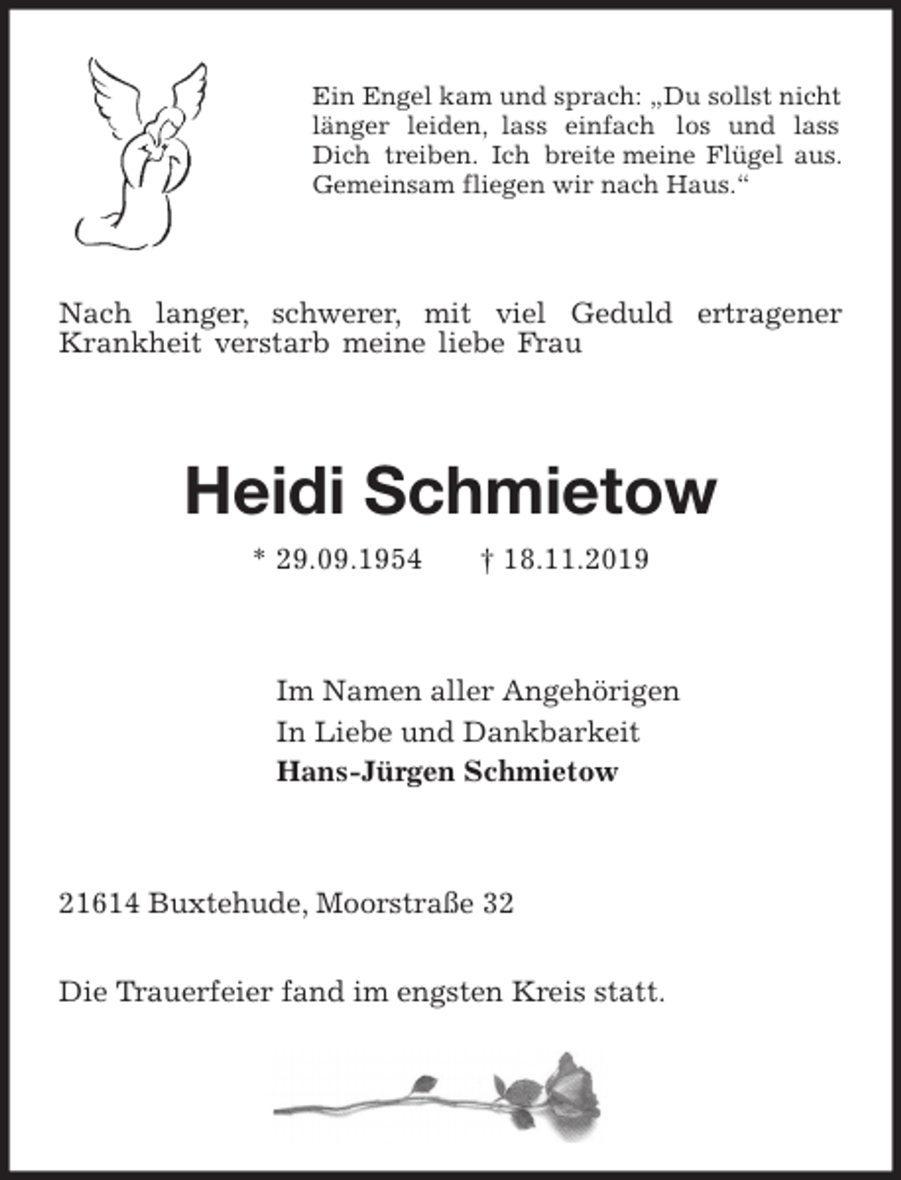 <p>Ein Engel kam und sprach: „Du sollst nicht<br />länger leiden, lass einfach los und lass<br />Dich treiben. Ich breite meine Flügel aus.<br />Gemeinsam fliegen wir nach Haus.“<br />Nach langer, schwerer, mit viel Geduld ertragener Krankheit verstarb meine liebe Frau<br />Heidi Schmietow<br />* 29.09.1954 † 18.11.2019<br />Im Namen aller Angehörigen<br />In Liebe und Dankbarkeit<br />Hans-Jürgen Schmietow<br />21614 Buxtehude, Moorstraße 32</p><p>Die Trauerfeier fand im engsten Kreis statt.</p>
