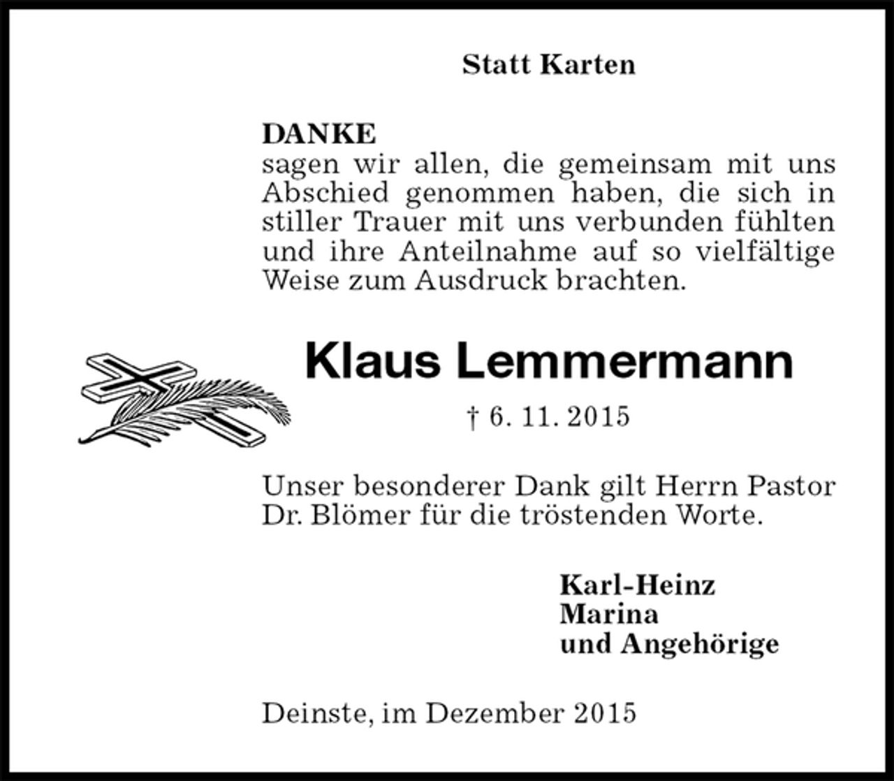 <p>Statt Karten<br />DANKE<br />sagen wir allen, die gemeinsam mit uns Abschied genommen haben, die sich in stiller Trauer mit uns verbunden fühlten und ihre Anteilnahme auf so vielfältige Weise zum Ausdruck brachten.<br />Klaus Lemmermann<br />† 6. 11. 2015<br />Unser besonderer Dank gilt Herrn Pastor Dr. Blömer für die tröstenden Worte.<br />Karl-Heinz<br />Marina<br />und Angehörige<br />Deinste, im Dezember 2015</p>