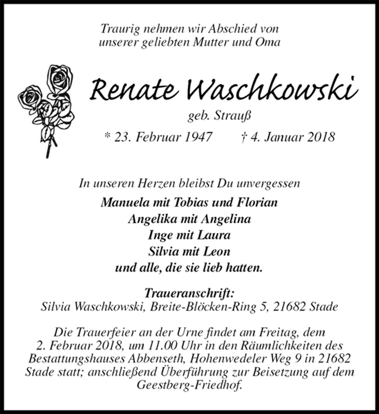 <p>Traurig nehmen wir Abschied von<br />unserer geliebten Mutter und Oma<br />Renate Waschkowski<br />geb. Strauß<br />* 23. Februar 1947 † 4. Januar 2018<br />In unseren Herzen bleibst Du unvergessen<br />Manuela mit Tobias und Florian<br />Angelika mit Angelina<br />Inge mit Laura<br />Silvia mit Leon<br />und alle, die sie lieb hatten.<br />Traueranschrift:<br />Silvia Waschkowski, Breite-Blöcken-Ring 5, 21682 Stade<br />Die Trauerfeier an der Urne findet am Freitag, dem<br />2. Februar 2018, um 11.00 Uhr in den Räumlichkeiten des<br />Bestattungshauses Abbenseth, Hohenwedeler Weg 9 in 21682 Stade statt; anschließend Überführung zur Beisetzung auf dem Geestberg-Friedhof.</p>