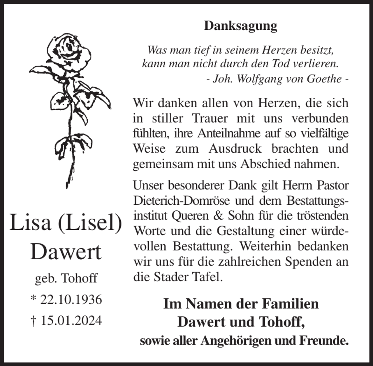 <p>Danksagung<br />Was man tief in seinem Herzen besitzt,<br />kann man nicht durch den Tod verlieren.<br />- Joh. Wolfgang von Goethe -<br />Wir danken allen von Herzen, die sich in stiller Trauer mit uns verbunden fühlten, ihre Anteilnahme auf so vielfältige<br />Weise zum Ausdruck brachten und<br />gemeinsam mit uns Abschied nahmen.<br />Unser besonderer Dank gilt Herrn Pastor<br />Dieterich-Domröse und dem Bestattungs-<br />institut Queren &amp; Sohn für die tröstenden<br />Worte und die Gestaltung einer würdevollen Bestattung. Weiterhin bedanken wir uns für die zahlreichen Spenden an die Stader Tafel.<br />Im Namen der Familien<br />Dawert und Tohoff,<br />sowie aller Angehörigen und Freunde.<br />Lisa (Lisel) Dawert<br />geb. Tohoff<br />* 22.10.1936<br />† 15.01.2024</p>