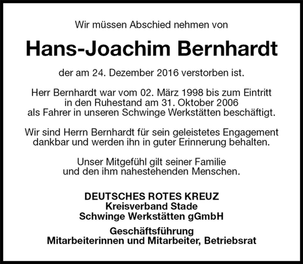 <p>Wir müssen Abschied nehmen von<br />Hans-Joachim Bernhardt<br />der am 24. Dezember 2016 verstorben ist.</p><p>Herr Bernhardt war vom 02. März 1998 bis zum Eintritt<br />in den Ruhestand am 31. Oktober 2006<br />als Fahrer in unseren Schwinge Werkstätten beschäftigt.</p><p>Wir sind Herrn Bernhardt für sein geleistetes Engagement dankbar und werden ihn in guter Erinnerung behalten.</p><p>Unser Mitgefühl gilt seiner Familie<br />und den ihm nahestehenden Menschen.<br />DEUTSCHES ROTES KREUZ<br />Kreisverband Stade<br />Schwinge Werkstätten gGmbH<br />Geschäftsführung<br />Mitarbeiterinnen und Mitarbeiter, Betriebsrat</p>