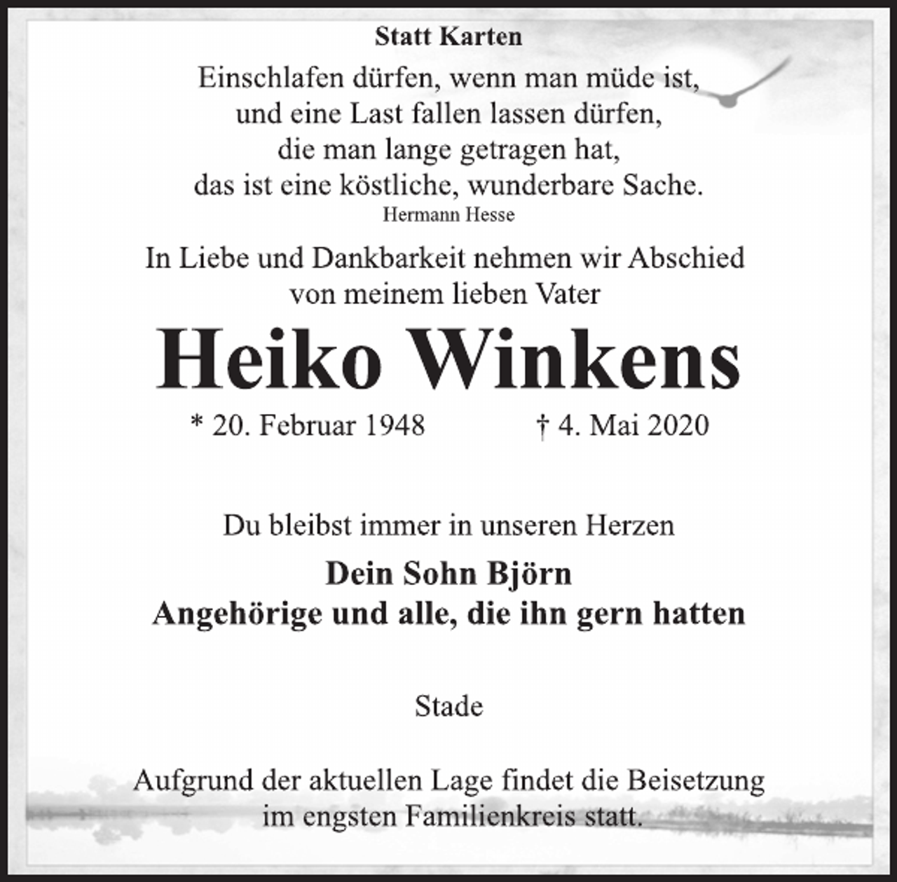 <p>Statt Karten<br />Einschlafen dürfen, wenn man müde ist,<br />und eine Last fallen lassen dürfen,<br />die man lange getragen hat,<br />das ist eine köstliche, wunderbare Sache.<br />Hermann Hesse<br />In Liebe und Dankbarkeit nehmen wir Abschied<br />von meinem lieben Vater<br />Heiko Winkens<br />* 20. Februar 1948 + 4. Mai 2020<br />Du bleibst immer in unseren Herzen<br />Dein Sohn Björn<br />Angehörige und alle, die ihn gern hatten<br />Stade<br />Aufgrund der aktuellen Lage findet die Beisetzung<br />im engsten Familienkreis statt.</p>