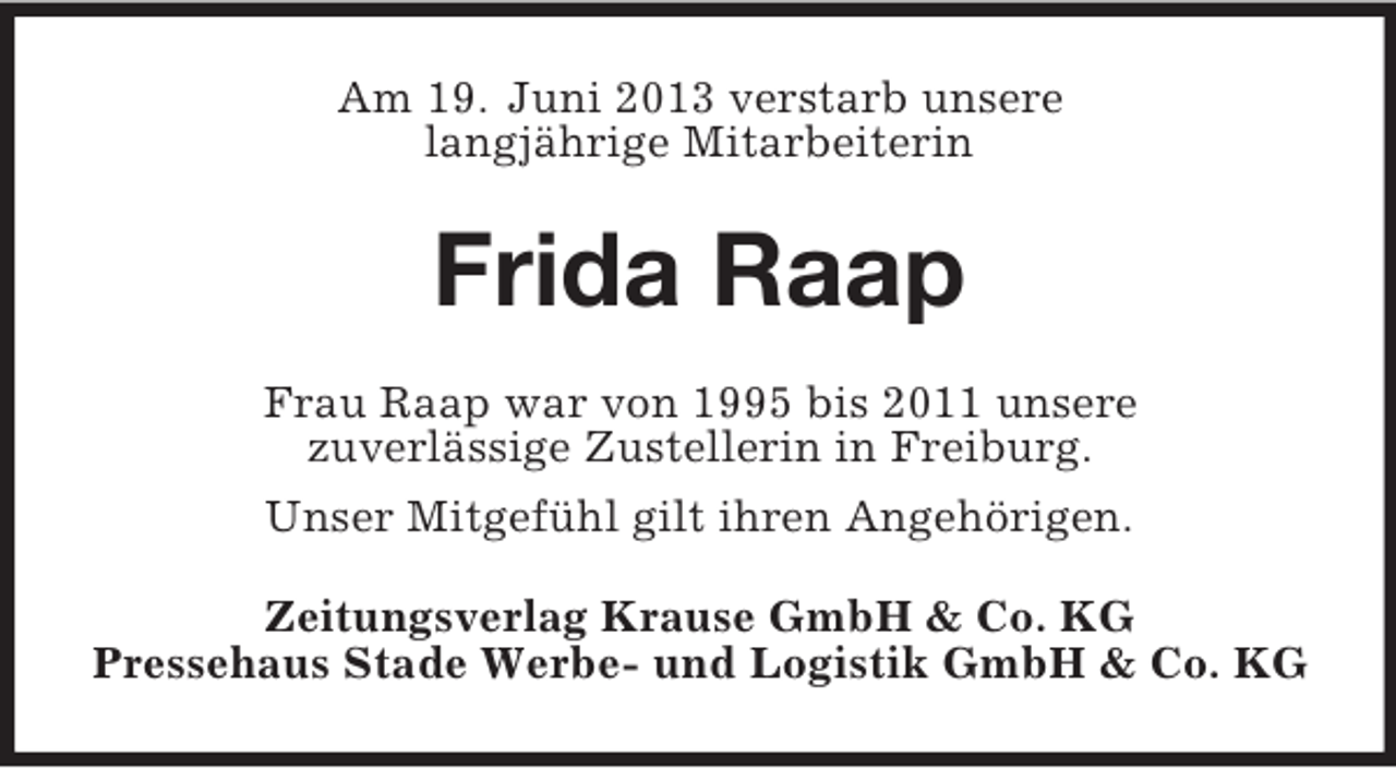 <p>Am 19. Juni 2013 verstarb unsere<br />langjährige Mitarbeiterin</p><p>Frida Raap<br />Frau Raap war von 1995 bis 2011 unsere<br />zuverlässige Zustellerin in Freiburg.<br />Unser Mitgefühl gilt ihren Angehörigen.<br />Zeitungsverlag Krause GmbH &amp; Co. KG<br />Pressehaus Stade Werbe- und Logistik GmbH &amp; Co. KG</p>