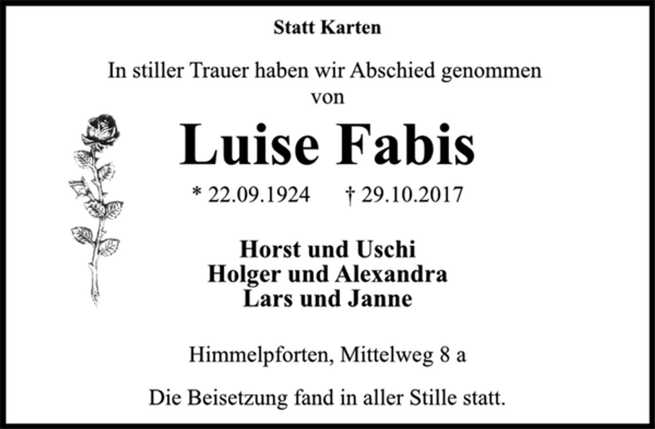 <p>Statt Karten<br />In stiller Trauer haben wir Abschied genommen<br />von<br />Luise Fabis<br />* 22.09.1924 † 29.10.2017<br />Horst und Uschi<br />Holger und Alexandra<br />Lars und Janne</p><p>Himmelpforten, Mittelweg 8 a</p><p>Die Beisetzung fand in aller Stille statt.</p>