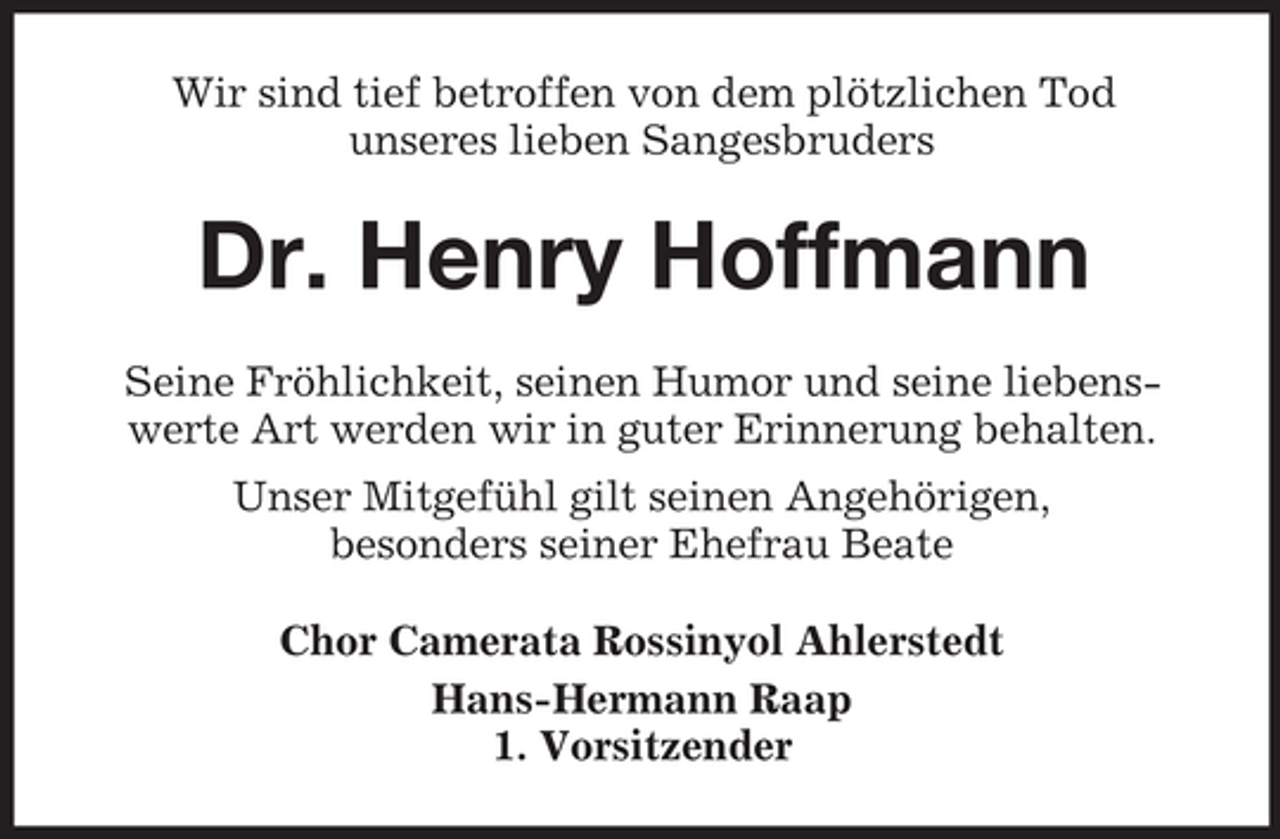 <p>Wir sind tief betroffen von dem plötzlichen Tod<br />unseres lieben Sangesbruders</p><p>Dr. Henry Hoffmann<br />Seine Fröhlichkeit, seinen Humor und seine liebenswerte Art werden wir in guter Erinnerung behalten.<br />Unser Mitgefühl gilt seinen Angehörigen,<br />besonders seiner Ehefrau Beate<br />Chor Camerata Rossinyol Ahlerstedt<br />Hans-Hermann Raap<br />1. Vorsitzender</p>