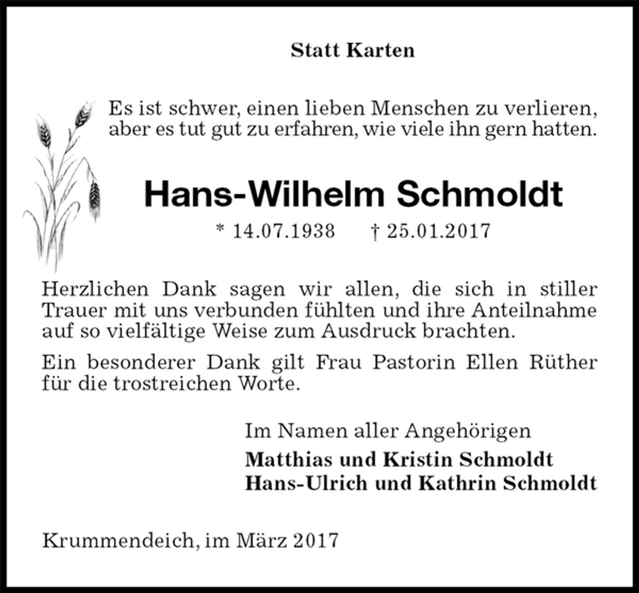 <p>Statt Karten<br />Es ist schwer, einen lieben Menschen zu verlieren,<br />aber es tut gut zu erfahren, wie viele ihn gern hatten.<br />Hans-Wilhelm Schmoldt<br />* 14.07.1938 † 25.01.2017<br />Herzlichen Dank sagen wir allen, die sich in stiller Trauer mit uns verbunden fühlten und ihre Anteilnahme<br />auf so vielfältige Weise zum Ausdruck brachten.<br />Ein besonderer Dank gilt Frau Pastorin Ellen Rüther für die trostreichen Worte.<br />Im Namen aller Angehörigen<br />Matthias und Kristin Schmoldt<br />Hans-Ulrich und Kathrin Schmoldt<br />Krummendeich, im März 2017</p>