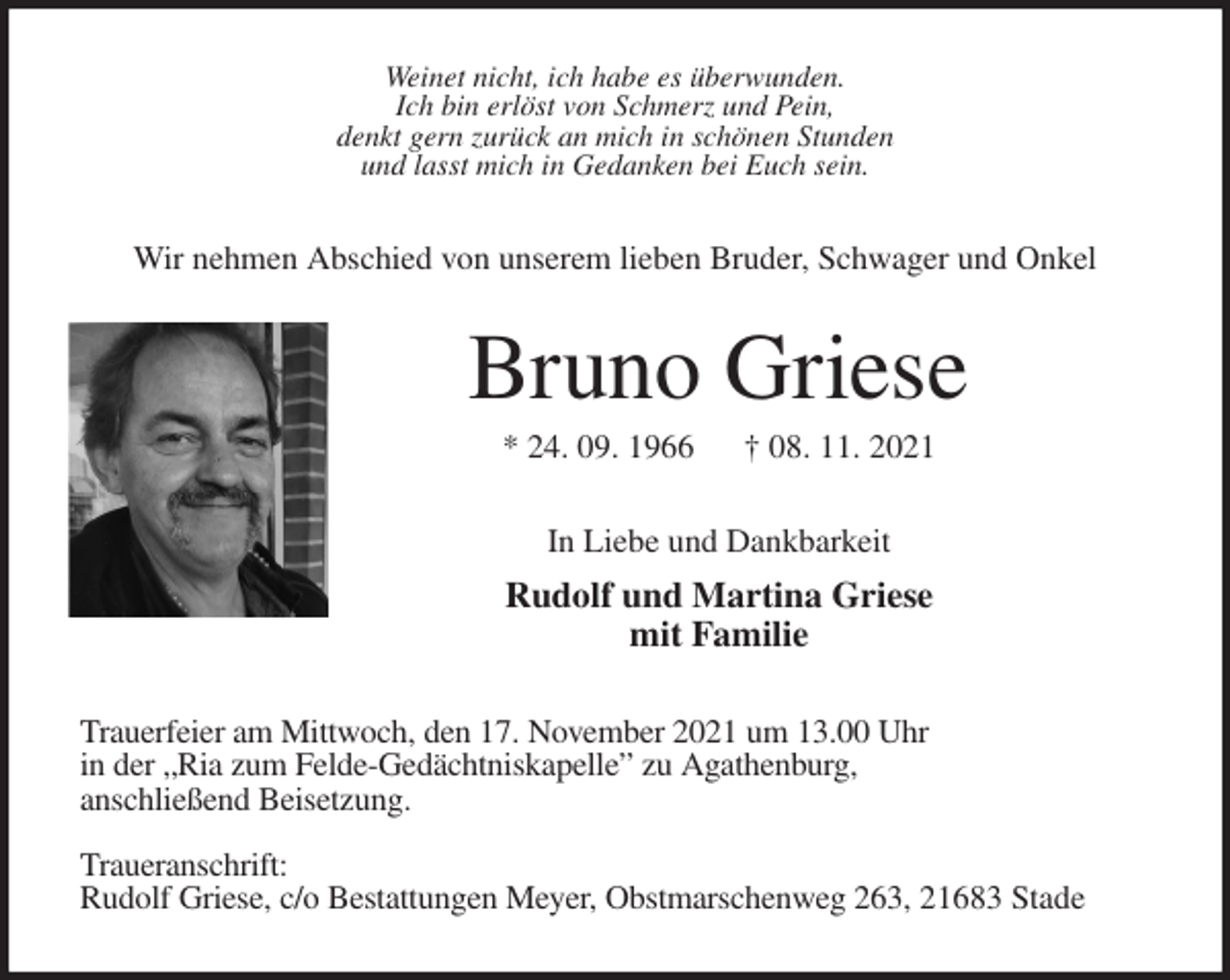 <p>Weinet nicht, ich habe es überwunden.<br />Ich bin erlöst von Schmerz und Pein,<br />denkt gern zurück an mich in schönen Stunden<br />und lasst mich in Gedanken bei Euch sein.<br />Wir nehmen Abschied von unserem lieben Bruder, Schwager und Onkel<br />Bruno Griese<br />* 24. 09. 1966 † 08. 11. 2021<br />In Liebe und Dankbarkeit<br />Rudolf und Martina Griese<br />mit Familie<br />Trauerfeier am Mittwoch, den 17. November 2021 um 13.00 Uhr<br />in der „Ria zum Felde-Gedächtniskapelle” zu Agathenburg,<br />anschließend Beisetzung.</p>
<p>Traueranschrift:<br />Rudolf Griese, c/o Bestattungen Meyer, Obstmarschenweg 263, 21683 Stade</p>