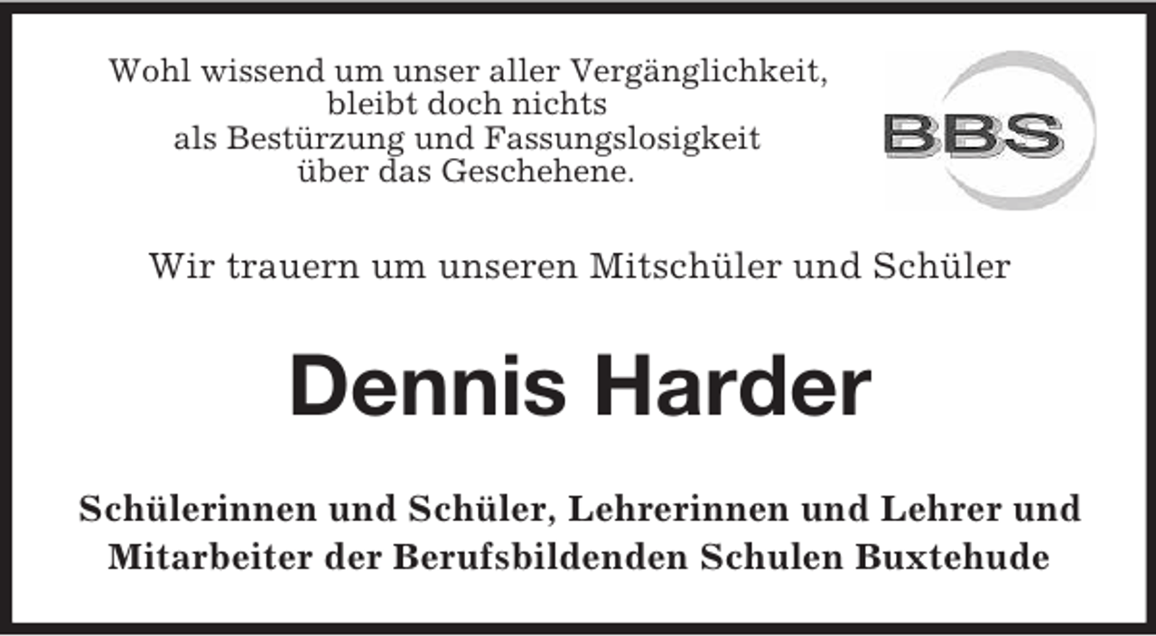 <p>Wohl wissend um unser aller Vergänglichkeit,<br />bleibt doch nichts<br />als Bestürzung und Fassungslosigkeit<br />über das Geschehene.</p><p>Wir trauern um unseren Mitschüler und Schüler</p><p>Dennis Harder<br />Schülerinnen und Schüler, Lehrerinnen und Lehrer und<br />Mitarbeiter der Berufsbildenden Schulen Buxtehude</p>