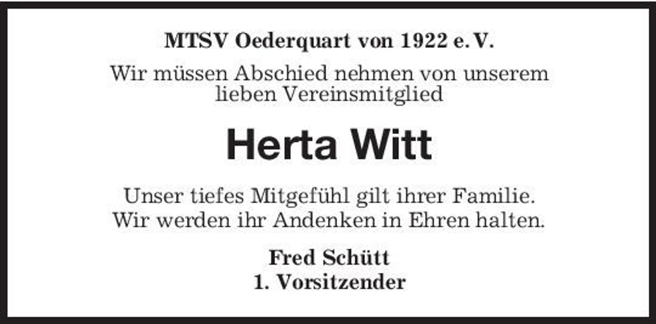 <p>MTSV Oederquart von 1922 e. V. Wir müssen Abschied nehmen von unserem lieben Vereinsmitglied</p><p>Herta Witt<br />Unser tiefes Mitgefühl gilt ihrer Familie. Wir werden ihr Andenken in Ehren halten. Fred Schütt 1. Vorsitzender</p>