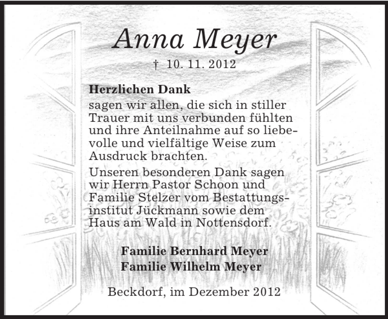 <p>Anna Meyer<br />† 10. 11. 2012<br />Herzlichen Dank<br />sagen wir allen, die sich in stiller<br />Trauer mit uns verbunden fühlten<br />und ihre Anteilnahme auf so liebe-<br />volle und vielfältige Weise zum<br />Ausdruck brachten.<br />Unseren besonderen Dank sagen<br />wir Herrn Pastor Schoon und<br />Familie Stelzer vom Bestattungs-<br />institut Jückmann sowie dem<br />Haus am Wald in Nottensdorf.<br />Familie Bernhard Meyer<br />Familie Wilhelm Meyer<br />Beckdorf, im Dezember 2012</p>