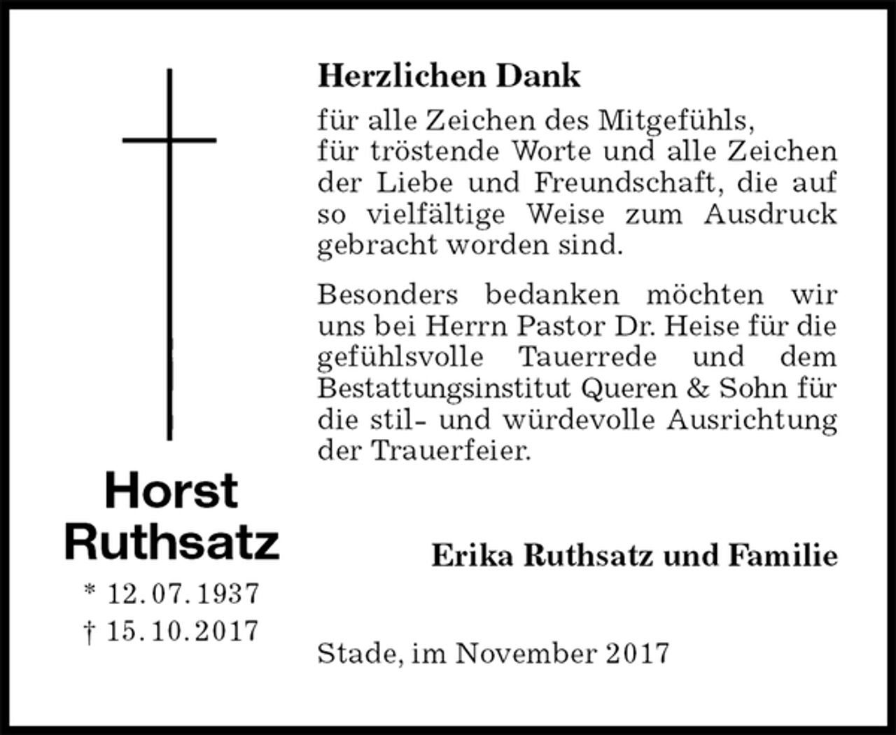 <p>Herzlichen Dank<br />für alle Zeichen des Mitgefühls,<br />für tröstende Worte und alle Zeichen der Liebe und Freundschaft, die auf so vielfältige Weise zum Ausdruck gebracht worden sind.<br />Besonders bedanken möchten wir uns bei Herrn Pastor Dr. Heise für die gefühlsvolle Tauerrede und dem<br />Bestattungsinstitut Queren &amp; Sohn für<br />die stil- und würdevolle Ausrichtung der Trauerfeier.<br />Erika Ruthsatz und Familie<br />Stade, im November 2017<br />Horst<br />Ruthsatz<br />* 12. 07. 1937<br />† 15. 10. 2017</p>