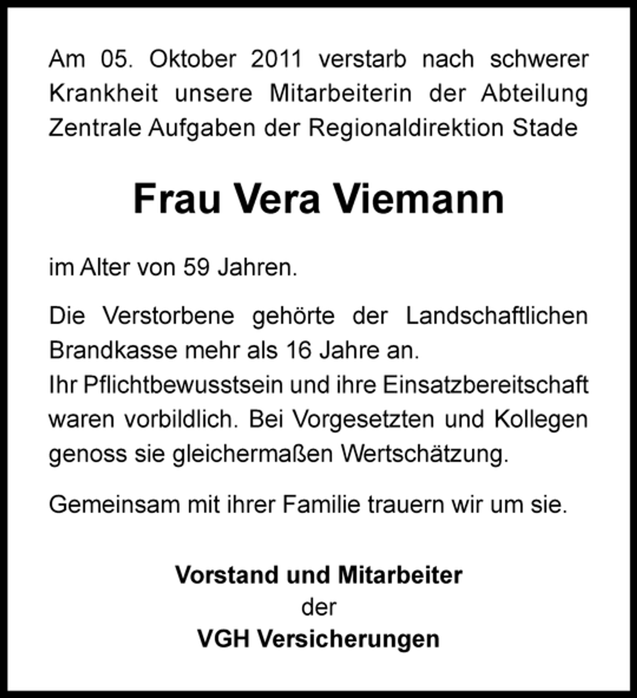 <p>Am 05. Oktober 2011 verstarb nach schwerer<br />Krankheit unsere Mitarbeiterin der Abteilung<br />Zentrale Aufgaben der Regionaldirektion Stade</p><p>Frau Vera Viemann<br />im Alter von 59 Jahren.<br />Die Verstorbene gehörte der Landschaftlichen<br />Brandkasse mehr als 16 Jahre an.<br />Ihr P?ichtbewusstsein und ihre Einsatzbereitschaft<br />waren vorbildlich. Bei Vorgesetzten und Kollegen<br />genoss sie gleichermaßen Wertschätzung.<br />Gemeinsam mit ihrer Familie trauern wir um sie.<br />Vorstand und Mitarbeiter<br />der<br />VGH Versicherungen</p>